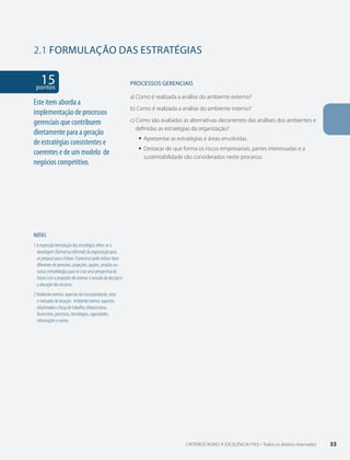 2.1 FORMULAÇÃO DAS ESTRATÉGIAS 
15 pontos 
NOTAS 
1 A expressão formulação das estratégias refere-se à 
abordagem (formal ou informal) da organização para 
se preparar para o futuro. O processo pode utilizar tipos 
diferentes de previsões, projeções, opções, cenários ou 
outras metodologias para se criar uma perspectiva do 
futuro com o propósito de orientar a tomada de decisão e 
a alocação dos recursos. 
2 Ambiente externo: aspectos do macroambiente, setor 
e mercador de atuação. Ambiente interno: aspectos 
relacionados a força de trabalho, infraestrutura, 
financeiros, processos, tecnologias, capacidades, 
informações e outros. 
PROCESSOS gERENCIAIS 
a) Como é realizada a análise do ambiente externo? 
b) Como é realizada a análise do ambiente interno? 
c) Como são avaliadas as alternativas decorrentes das análises dos ambientes e 
definidas as estratégias da organização? 
ƒƒ Apresentar as estratégias e áreas envolvidas. 
ƒƒ Destacar de que forma os riscos empresariais, partes interessadas e a 
sustentabilidade são considerados neste processo. 
Este item aborda a 
implementação de processos 
gerenciais que contribuem 
diretamente para a geração 
de estratégias consistentes e 
coerentes e de um modelo de 
negócios competitivo. 
CRITÉRIOS RUMO À EXCELÊNCIA FNQ – Todos os direitos reservados 33 
 