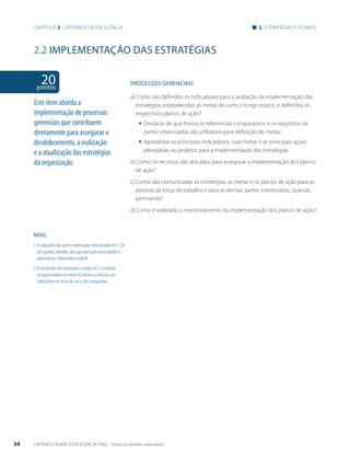 Capítulo 3 - critérios de excelência 2. estratégias e planos 
2.2 implementação das estratégias 
20 pontos 
NOTAS 
1 Os requisitos das partes interessadas mencionados em 2.2b 
são aqueles advindos das suas principais necessidades e 
expectativas, informadas no perfil. 
2 Os resultados dos indicadores citados em 2.2a devem 
ser apresentados no critério 8, exceto os relativos aos 
indicadores em início de uso e não comparáveis. 
PROCESSOS gERENCIAIS 
a) Como são definidos os indicadores para a avaliação da implementação das 
estratégias, estabelecidas as metas de curto e longo prazos; e definidos os 
respectivos planos de ação? 
ƒƒ Destacar de que forma os referenciais comparativos e os requisitos de 
partes interessadas são utilizados para definição de metas; 
ƒƒ Apresentar os principais indicadores, suas metas e as principais ações 
planejadas ou projetos para a implementação das estratégias. 
b) Como os recursos são alocados para assegurar a implementação dos planos 
de ação? 
c) Como são comunicadas as estratégias, as metas e os planos de ação para as 
pessoas da força de trabalho e para as demais partes interessadas, quando 
pertinente? 
d) Como é realizado o monitoramento da implementação dos planos de ação? 
Este item aborda a 
implementação de processos 
gerenciais que contribuem 
diretamente para assegurar o 
desdobramento, a realização 
e a atualização das estratégias 
da organização. 
34 CRITÉRIOS RUMO À EXCELÊNCIA FNQ – Todos os direitos reservados 
 