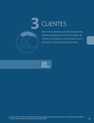 3clientes 
Este critério aborda os processos gerenciais 
relativos ao tratamento de informações de 
clientes e mercado e à comunicação com o 
mercado e clientes atuais e potenciais. 
35 pontos 
Esclarecimentos, conceitos e exemplos sobre os requisitos deste Critério estão apresentados na série “Cadernos de Excelência” 
e no Banco de Boas Práticas, ambos disponíveis no site da FNQ. 35 
 
