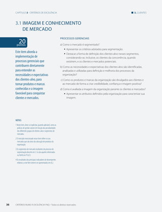 Capítulo 3 - critérios de excelência 3. clientes 
3.1 IMAGEM E CONHECIMENTO 
DE MERCADO 
20 pontos 
NOTAS 
1 Neste item, deve-se explicitar, quando aplicável, como as 
práticas de gestão variam em função das peculiaridades 
dos diferentes grupos de clientes-alvo e segmentos de 
mercados. 
2 O mercado mencionado nesse item refere-se aos 
mercados que são alvos da colocação de produtos da 
organização. 
3 Os segmentos de mercado resultantes do processo de 
segmentação descrito em 3.1a são aqueles informados 
no Perfil em P1e(1) 
4 Os resultados dos principais indicadores de desempenho 
relativos a este Item devem ser apresentados em 8.2. 
PROCESSOS gERENCIAIS 
a) Como o mercado é segmentado? 
ƒƒ Apresentar os critérios adotados para segmentação. 
ƒƒ Destacar a forma de definição dos clientes-alvo nesses segmentos, 
considerando-se, inclusive, os clientes da concorrência, quando 
existirem, e os clientes e mercados potenciais. 
b) Como as necessidades e expectativas dos clientes-alvo são identificadas, 
analisadas e utilizadas para definição e melhoria dos processos da 
organização? 
c) Como os produtos e marcas da organização são divulgados aos clientes e 
ao mercado de forma a criar credibilidade, confiança e imagem positiva? 
d) Como é avaliada a imagem da organização perante os clientes e mercados? 
ƒƒ Apresentar os atributos definidos pela organização para caracterizar sua 
imagem. 
Este item aborda a 
implementação de 
processos gerenciais que 
contribuem diretamente 
para entender as 
necessidades e expectativas 
dos clientes-alvo, para 
tornar produtos e marcas 
conhecidas e a imagem 
favorável para conquistar 
clientes e mercados. 
36 CRITÉRIOS RUMO À EXCELÊNCIA FNQ – Todos os direitos reservados 
 