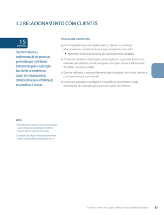 3.2 RELACIONAMENTO COM CLIENTES 
15 pontos 
NOTAS 
1 Neste Item, deve-se explicitar como as práticas de gestão 
variam em função das peculiaridades dos diferentes 
grupos de clientes e segmentos de mercados. 
2 Os resultados dos principais indicadores de desempenho 
relativos a este item devem ser apresentados em 8.2. 
PROCESSOS gERENCIAIS 
a) Como são definidos e divulgados para os clientes os canais de 
relacionamento, considerando-se a segmentação do mercado? 
ƒƒ Apresentar os principais canais de relacionamento utilizados 
b) Como são tratadas as solicitações, reclamações ou sugestões, formais ou 
informais, dos clientes visando assegurar que sejam pronta e eficazmente 
atendidas ou solucionadas? 
c) Como é realizado o acompanhamento das transações com novos clientes e 
com novos produtos entregues? 
d) Como são avaliadas a satisfação e a insatisfação dos clientes e essas 
informações são utilizadas para promover ações de melhoria? 
Este Item aborda a 
implementação de processos 
gerenciais que contribuem 
diretamente para a satisfação 
dos clientes e também os 
canais de relacionamento 
estabelecidos para a fidelização 
aos produtos e marcas. 
CRITÉRIOS RUMO À EXCELÊNCIA FNQ – Todos os direitos reservados 37 
 