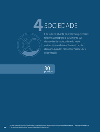 4sociedade 
Este Critério aborda os processos gerenciais 
relativos ao respeito e tratamento das 
demandas da sociedade e do meio 
ambiente e ao desenvolvimento social 
das comunidades mais influenciadas pela 
organização. 
30 pontos 
Esclarecimentos, conceitos e exemplos sobre os requisitos deste Critério estão apresentados na série “Cadernos de Excelência” 
38 e no Banco de Boas Práticas, ambos disponíveis no site da FNQ. 
 