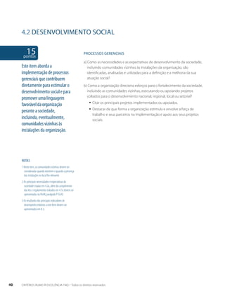 4.2 desenvolvimento social 
15 pontos 
NOTAS 
1 Neste item, as comunidades vizinhas devem ser 
consideradas quando existirem e quando a presença 
das instalações no local for relevante. 
2 As principais necessidades e expectativas da 
sociedade citadas em 4.2a, além do cumprimento 
das leis e regulamentos tratados em 4.1c devem ser 
apresentados no Perfil, parágrafo P1G(4). 
3 Os resultados dos principais indicadores de 
desempenho relativos a este Item devem ser 
apresentados em 8.3. 
PROCESSOS gERENCIAIS 
a) Como as necessidades e as expectativas de desenvolvimento da sociedade, 
incluindo comunidades vizinhas às instalações da organização, são 
identificadas, analisadas e utilizadas para a definição e a melhoria da sua 
atuação social? 
b) Como a organização direciona esforços para o fortalecimento da sociedade, 
incluindo as comunidades vizinhas, executando ou apoiando projetos 
voltados para o desenvolvimento nacional, regional, local ou setorial? 
ƒƒ Citar os principais projetos implementados ou apoiados. 
ƒƒ Destacar de que forma a organização estimula e envolve a força de 
trabalho e seus parceiros na implementação e apoio aos seus projetos 
sociais. 
Este item aborda a 
implementação de processos 
gerenciais que contribuem 
diretamente para estimular o 
desenvolvimento social e para 
promover uma linguagem 
favorável da organização 
perante a sociedade, 
incluindo, eventualmente, 
comunidades vizinhas às 
instalações da organização. 
40 CRITÉRIOS RUMO À EXCELÊNCIA FNQ – Todos os direitos reservados 
 