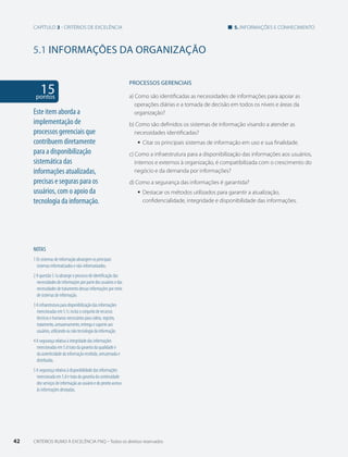Capítulo 3 - critérios de excelência 5. informações e conhecimento 
5.1 INFORMAÇõES DA ORGANIZAÇÃO 
15 pontos 
NOTAS 
1 Os sistemas de informação abrangem os principais 
sistemas informatizados e não-informatizados. 
2 A questão 5.1a abrange o processo de identificação das 
necessidades de informações por parte dos usuários e das 
necessidades de tratamento dessas informações por meio 
de sistemas de informação. 
3 A infraestrutura para disponibilização das informações 
mencionadas em 5.1c inclui o conjunto de recursos 
técnicos e humanos necessários para coleta, registro, 
tratamento, armazenamento, entrega e suporte aos 
usuários, utilizando ou não tecnologia da informação. 
4 A segurança relativa à integridade das informações 
mencionadas em 5.d trata da garantia da qualidade e 
da autenticidade da informação recebida, armazenada e 
distribuída. 
5 A segurança relativa à disponibilidade das informações 
mencionada em 5.d e trata da garantia da continuidade 
dos serviços de informação ao usuário e do pronto acesso 
às informações desejadas. 
PROCESSOS gERENCIAIS 
a) Como são identificadas as necessidades de informações para apoiar as 
operações diárias e a tomada de decisão em todos os níveis e áreas da 
organização? 
b) Como são definidos os sistemas de informação visando a atender as 
necessidades identificadas? 
ƒƒ Citar os principais sistemas de informação em uso e sua finalidade. 
c) Como a infraestrutura para a disponibilização das informações aos usuários, 
internos e externos à organização, é compatibilizada com o crescimento do 
negócio e da demanda por informações? 
d) Como a segurança das informações é garantida? 
ƒƒ Destacar os métodos utilizados para garantir a atualização, 
confidencialidade, integridade e disponibilidade das informações. 
Este item aborda a 
implementação de 
processos gerenciais que 
contribuem diretamente 
para a disponibilização 
sistemática das 
informações atualizadas, 
precisas e seguras para os 
usuários, com o apoio da 
tecnologia da informação. 
42 CRITÉRIOS RUMO À EXCELÊNCIA FNQ – Todos os direitos reservados 
 