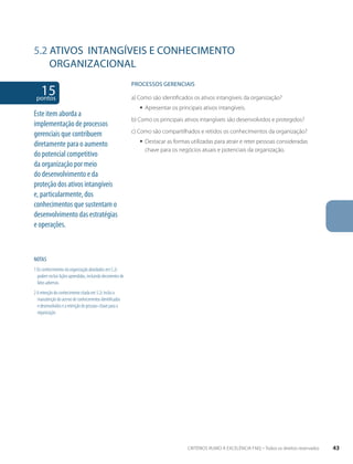 5.2 ATIVOS INTANGíVEIS E CONHECIMENTO 
ORGANIZACIONAL 
15 pontos 
NOTAS 
1 Os conhecimentos da organização abordados em 5.2c 
podem incluir lições aprendidas, incluindo decorrentes de 
fatos adversos. 
2 A retenção do conhecimento citada em 5.2c inclui a 
manutenção do acervo de conhecimentos identificados 
e desenvolvidos e a retenção de pessoas-chave para a 
organização 
PROCESSOS gERENCIAIS 
a) Como são identificados os ativos intangíveis da organização? 
ƒƒ Apresentar os principais ativos intangíveis. 
b) Como os principais ativos intangíveis são desenvolvidos e protegidos? 
c) Como são compartilhados e retidos os conhecimentos da organização? 
ƒƒ Destacar as formas utilizadas para atrair e reter pessoas consideradas 
chave para os negócios atuais e potenciais da organização. 
Este item aborda a 
implementação de processos 
gerenciais que contribuem 
diretamente para o aumento 
do potencial competitivo 
da organização por meio 
do desenvolvimento e da 
proteção dos ativos intangíveis 
e, particularmente, dos 
conhecimentos que sustentam o 
desenvolvimento das estratégias 
e operações. 
CRITÉRIOS RUMO À EXCELÊNCIA FNQ – Todos os direitos reservados 43 
 