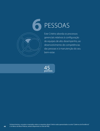 6pessoas 
Este Critério aborda os processos 
gerenciais relativos à configuração 
de equipes de alto desempenho, ao 
desenvolvimento de competências 
das pessoas e à manutenção do seu 
bem-estar. 
45 pontos 
Esclarecimentos, conceitos e exemplos sobre os requisitos deste Critério estão apresentados na série “Cadernos de Excelência” 
44 e no Banco de Boas Práticas, ambos disponíveis no site da FNQ. 
 