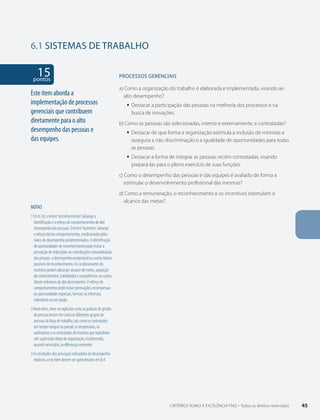 6.1 SISTEMAS DE TRABALHO 
15 pontos 
NOTAS 
1 Em 6.1d, o termo “reconhecimento” abrange a 
identificação e o reforço de comportamentos de alto 
desempenho das pessoas. O termo “incentivo“ abrange 
o reforço desses comportamentos, condicionado pelos 
níveis de desempenho predeterminados. A identificação 
de oportunidades de reconhecimento pode incluir a 
percepção de realizações ou contribuições extraordinárias 
das pessoas, o desempenho excepcional ou outros fatores 
passíveis de reconhecimento. As condicionantes do 
incentivo podem abranger alcance de metas, aquisição 
de conhecimentos, habilidades e competências ou outros 
fatores indutores do alto desempenho. O reforço de 
comportamentos pode incluir premiações, recompensas 
ou oportunidades especiais, formais ou informais, 
individuais ou em grupo. 
2 Neste item, deve-se explicitar como as práticas de gestão 
de pessoas levam em conta os diferentes grupos de 
pessoas da força de trabalho, tais como os contratados 
em tempo integral ou parcial, os temporários, os 
autônomos e os contratados de terceiros que trabalham 
sob supervisão direta da organização, esclarecendo, 
quando necessário, as diferenças existentes. 
3 Os resultados dos principais indicadores de desempenho 
relativos a este Item devem ser apresentados em 8.4. 
PROCESSOS gERENCIAIS 
a) Como a organização do trabalho é elaborada e implementada, visando ao 
alto desempenho? 
ƒƒ Destacar a participação das pessoas na melhoria dos processos e na 
busca de inovações. 
b) Como as pessoas são selecionadas, interna e externamente, e contratadas? 
ƒƒ Destacar de que forma a organização estimula a inclusão de minorias e 
assegura a não discriminação e a igualdade de oportunidades para todas 
as pessoas. 
ƒƒ Destacar a forma de integrar as pessoas recém contratadas, visando 
prepará-las para o pleno exercício de suas funções. 
c) Como o desempenho das pessoas e das equipes é avaliado de forma a 
estimular o desenvolvimento profissional das mesmas? 
d) Como a remuneração, o reconhecimento e os incentivos estimulam o 
alcance das metas? 
Este item aborda a 
implementação de processos 
gerenciais que contribuem 
diretamente para o alto 
desempenho das pessoas e 
das equipes. 
CRITÉRIOS RUMO À EXCELÊNCIA FNQ – Todos os direitos reservados 45 
 