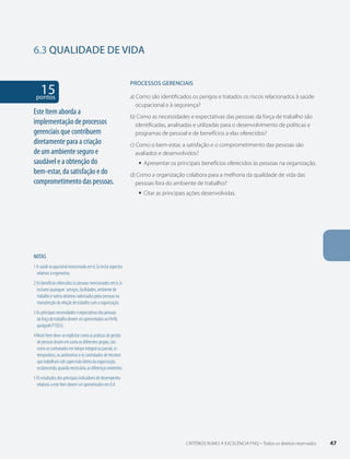 6.3 QUALIDADE DE VIDA 
15 pontos 
NOTAS 
1 A saúde ocupacional mencionada em 6.3a inclui aspectos 
relativos à ergonomia. 
2 Os benefícios oferecidos às pessoas mencionados em 6.3c 
incluem quaisquer serviços, facilidades, ambiente de 
trabalho e outros atrativos valorizados pelas pessoas na 
manutenção da relação de trabalho com a organização. 
3 As principais necessidades e expectativas das pessoas 
da força de trabalho devem ser apresentadas no Perfil, 
parágrafo P1D(3). 
4 Neste Item deve-se explicitar como as práticas de gestão 
de pessoas levam em conta os diferentes grupos, tais 
como os contratados em tempo integral ou parcial, os 
temporários, os autônomos e os contratados de terceiros 
que trabalham sob supervisão direta da organização, 
esclarecendo, quando necessário, as diferenças existentes. 
5 Os resultados dos principais indicadores de desempenho 
relativos a este item devem ser apresentados em 8.4. 
PROCESSOS gERENCIAIS 
a) Como são identificados os perigos e tratados os riscos relacionados à saúde 
ocupacional e à segurança? 
b) Como as necessidades e expectativas das pessoas da força de trabalho são 
identificadas, analisadas e utilizadas para o desenvolvimento de políticas e 
programas de pessoal e de benefícios a elas oferecidos? 
c) Como o bem-estar, a satisfação e o comprometimento das pessoas são 
avaliados e desenvolvidos? 
ƒƒ Apresentar os principais benefícios oferecidos às pessoas na organização. 
d) Como a organização colabora para a melhoria da qualidade de vida das 
pessoas fora do ambiente de trabalho? 
ƒƒ Citar as principais ações desenvolvidas. 
Este Item aborda a 
implementação de processos 
gerenciais que contribuem 
diretamente para a criação 
de um ambiente seguro e 
saudável e a obtenção do 
bem-estar, da satisfação e do 
comprometimento das pessoas. 
CRITÉRIOS RUMO À EXCELÊNCIA FNQ – Todos os direitos reservados 47 
 