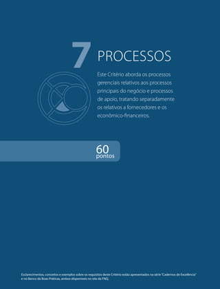 7PROCESSOS 
Este Critério aborda os processos 
gerenciais relativos aos processos 
principais do negócio e processos 
de apoio, tratando separadamente 
os relativos a fornecedores e os 
econômico-financeiros. 
60 pontos 
Esclarecimentos, conceitos e exemplos sobre os requisitos deste Critério estão apresentados na série “Cadernos de Excelência” 
e no Banco de Boas Práticas, ambos disponíveis no site da FNQ. 
 