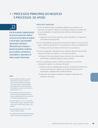 7.1 PROCESSOS PRINCIPAIS DO NEGÓCIO 
E PROCESSOS DE APOIO 
25 pontos 
NOTAS 
1 Os processos principais do negócio e os processos 
de apoio devem ser descritos no Perfil P1b. Em 
razão de os processos relativos aos fornecedores 
e os processos econômico-financeiros agregarem 
valor consideravelmente, e também por causa das 
particularidades da sua gestão, esses são tratados em 
destaque nos Itens 7.2 e 7.3. 
2 O projeto de processos principais do negócio e dos 
processos de apoio inclui modificações de processos 
existentes e desenvolvimento de novos processos, bem 
como, definição de padrões operacionais. 
3 Os produtos citados em 7.1a, 7.1b e 7.1d são aqueles 
oferecidos, gerados, entregues e oferecidos com suporte 
para os clientes, incluindo serviços associados a essas 
atividades. 
4 A expressão “produtos e processos” em 7.1b inclui 
variações em produtos existentes. 
5 Os resultados dos principais indicadores de desempenho 
relativos a este Item devem ser apresentados em 8.5. 
PROCESSOS gERENCIAIS 
a) Como são determinados os requisitos aplicáveis aos produtos e aos 
processos principais do negócio e aos processos de apoio, considerando-se 
as necessidades e as expectativas dos clientes e de outras partes 
interessadas? 
ƒƒ Apresentar os principais requisitos a serem atendidos e os respectivos 
indicadores de desempenho. 
b) Como são projetados os processos principais do negócio e os processos de 
apoio, visando ao atendimento ou a superação de requisitos estabelecidos? 
ƒƒ Destacar as formas de desenvolvimento de novos produtos. 
c) Como é assegurado o atendimento dos requisitos aplicáveis aos produtos, 
processos principais do negócio e os processos de apoio? 
ƒƒ Destacar a forma de tratamento das eventuais não-conformidades 
identificadas e implementação das ações corretivas. 
d) Como a organização analisa e melhora os produtos e os processos 
principais do negócio e os processos de apoio? 
ƒƒ Destacar as formas utilizadas para conhecer características de produtos, 
processos principais do negócio e processos de apoio de outras 
organizações, utilizados para a própria melhoria. 
ƒƒ Apresentar as principais melhorias e inovações implantadas nos 
produtos e processos. 
Este item aborda a implementação 
de processos gerenciais relativos 
aos processos principais do negócio 
e aos de apoio, cujas atividades 
operacionais contribuem 
diretamente para assegurar a 
geração de produtos excelentes 
para os clientes, atendendo às 
necessidades e expectativas de 
todas as partes interessadas. 
CRITÉRIOS RUMO À EXCELÊNCIA FNQ – Todos os direitos reservados 49 
 