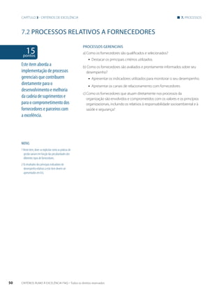 Capítulo 3 - critérios de excelência 7. processos 
7.2 PROCESSOS RELATIVOS A FORNECEDORES 
PROCESSOS gERENCIAIS 
a) Como os fornecedores são qualificados e selecionados? 
ƒƒ Destacar os principais critérios utilizados. 
b) Como os fornecedores são avaliados e prontamente informados sobre seu 
desempenho? 
ƒƒ Apresentar os indicadores utilizados para monitorar o seu desempenho. 
ƒƒ Apresentar os canais de relacionamento com fornecedores 
c) Como os fornecedores que atuam diretamente nos processos da 
organização são envolvidos e comprometidos com os valores e os princípios 
organizacionais, incluindo os relativos à responsabilidade socioambiental e à 
saúde e segurança? 
15 pontos 
Este item aborda a 
implementação de processos 
gerenciais que contribuem 
diretamente para o 
desenvolvimento e melhoria 
da cadeia de suprimentos e 
para o comprometimento dos 
fornecedores e parceiros com 
a excelência. 
NOTAS 
1 Neste item, deve-se explicitar como as práticas de 
gestão variam em função das peculiaridades dos 
diferentes tipos de fornecedores. 
2 Os resultados dos principais indicadores de 
desempenho relativos a este item devem ser 
apresentados em 8.6. 
50 CRITÉRIOS RUMO À EXCELÊNCIA FNQ – Todos os direitos reservados 
 