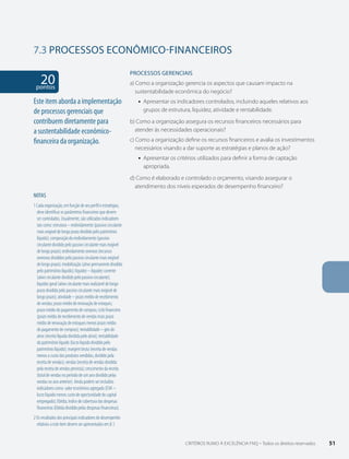 7.3 PROCESSOS econômico-financeiros 
PROCESSOS gERENCIAIS 
a) Como a organização gerencia os aspectos que causam impacto na 
sustentabilidade econômica do negócio? 
ƒƒ Apresentar os indicadores controlados, incluindo aqueles relativos aos 
grupos de estrutura, liquidez, atividade e rentabilidade. 
b) Como a organização assegura os recursos financeiros necessários para 
atender às necessidades operacionais? 
c) Como a organização define os recursos financeiros e avalia os investimentos 
necessários visando a dar suporte as estratégias e planos de ação? 
ƒƒ Apresentar os critérios utilizados para definir a forma de captação 
apropriada. 
d) Como é elaborado e controlado o orçamento, visando assegurar o 
atendimento dos níveis esperados de desempenho financeiro? 
20 pontos 
Este item aborda a implementação 
de processos gerenciais que 
contribuem diretamente para 
a sustentabilidade econômico-financeira 
da organização. 
NOTAS 
1 Cada organização, em função de seu perfil e estratégias, 
deve identificar os parâmetros financeiros que devem 
ser controlados. Usualmente, são utilizados indicadores 
tais como: estrutura – endividamento (passivo circulante 
mais exigível de longo prazo dividido pelo patrimônio 
líquido); composição do endividamento (passivo 
circulante dividido pelo passivo circulante mais exigível 
de longo prazo); endividamento oneroso (recursos 
onerosos divididos pelo passivo circulante mais exigível 
de longo prazo); imobilização (ativo permanente dividido 
pelo patrimônio líquido); liquidez – liquidez corrente 
(ativo circulante dividido pelo passivo circulante); 
liquidez geral (ativo circulante mais realizável de longo 
prazo dividido pelo passivo circulante mais exigível de 
longo prazo); atividade – prazo médio de recebimento 
de vendas; prazo médio de renovação de estoques; 
prazo médio do pagamento de compras; ciclo financeiro 
(prazo médio de recebimento de vendas mais prazo 
médio de renovação de estoques menos prazo médio 
do pagamento de compras); rentabilidade – giro do 
ativo (receita líquida dividida pelo ativo); rentabilidade 
do patrimônio líquido (lucro líquido dividido pelo 
patrimônio líquido); margem bruta (receita de vendas 
menos o custo dos produtos vendidos, dividido pela 
receita de vendas); vendas (receita de vendas dividida 
pela receita de vendas prevista); crescimento da receita 
(total de vendas no período de um ano dividido pelas 
vendas no ano anterior). Ainda podem ser incluídos 
indicadores como: valor econômico agregado (EVA – 
lucro líquido menos custo de oportunidade do capital 
empregado); Ebitda; índice de cobertura das despesas 
financeiras (Ebitda dividido pelas despesas financeiras). 
2 Os resultados dos principais indicadores de desempenho 
relativos a este item devem ser apresentados em 8.1. 
CRITÉRIOS RUMO À EXCELÊNCIA FNQ – Todos os direitos reservados 51 
 