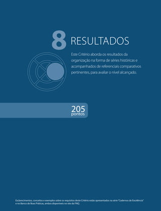 8RESULTADOS 
Este Critério aborda os resultados da 
organização na forma de séries históricas e 
acompanhados de referenciais comparativos 
pertinentes, para avaliar o nível alcançado. 
205 pontos 
Esclarecimentos, conceitos e exemplos sobre os requisitos deste Critério estão apresentados na série “Cadernos de Excelência” 
e no Banco de Boas Práticas, ambos disponíveis no site da FNQ. 
 