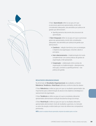 capítulo 4 - SISTEMA DE PONTUAçãO 
O fator Aprendizado refere-se ao grau em que 
os processos gerenciais apresentados, tendo sido 
considerados adequados, são atendidos por práticas de 
gestão que demonstram: 
ƒƒ Aperfeiçoamento decorrente dos processos de 
aprendizado. 
O fator Integração refere-se ao grau em que os processos 
gerenciais apresentados, tendo sido considerados 
adequados, são atendidos por práticas de gestão que 
demonstram: 
ƒƒ Coerência – relação harmônica com as estratégias 
e objetivos da organização, incluindo valores e 
princípios. 
ƒƒ Inter-relacionamento – implementação de modo 
complementar com outras práticas de gestão da 
organização, onde apropriado. 
ƒƒ Cooperação – colaboração entre as áreas da 
organização na implementação – planejamento, 
execução, controle ou aperfeiçoamento – das 
práticas de gestão. 
RESULTADOS ORgANIZACIONAIS 
Na dimensão de Resultados Organizacionais são avaliados os fatores 
Relevância, Tendência e Nível Atual, definidos conforme descrito abaixo: 
O fator Relevância se refere ao grau em que os resultados apresentados são 
importantes para a determinação do alcance dos objetivos estratégicos e 
operacionais da organização. 
O fator Tendência se refere ao grau em que os resultados relevantes 
apresentados demonstram evolução favorável ao longo do tempo. 
O fator Nível Atual se refere ao grau em que os resultados relevantes 
apresentados demonstram níveis de resultados superiores, no mercado 
ou setor de atuação, evidenciados por meio de referenciais comparativos 
pertinentes. 
Nota: somente os resultados relevantes apresentados comparáveis são avaliados quanto a esse fator. 
CRITÉRIOS RUMO À EXCELÊNCIA FNQ – Todos os direitos reservados 59 
 