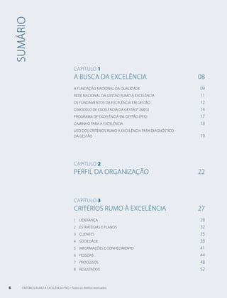 sumário 
Capítulo 1 
A Busca da Excelência 08 
A Fundação Nacional da Qualidade 09 
Rede Nacional Da Gestão RUMO À Excelência 11 
Os Fundamentos da Excelência EM Gestão 12 
O Modelo de Excelência da Gestão® (MEG) 14 
PROGRAMA de Excelência EM Gestão (PEG) 17 
Caminho para a excelência 18 
Uso dos Critérios RUMO À Excelência para diagnóstico 
da gestão 19 
Capítulo 2 
Perfil da Organização 22 
Capítulo 3 
CRITÉRIOS rumo à EXCELÊNCIA 27 
1 LIDERANÇA 28 
2 ESTRATÉGIAS E PLANOS 32 
3 CLIENTES 35 
4 SOCIEDADE 38 
5 INFORMAÇÕES E CONHECIMENTO 41 
6 PESSOAS 44 
7 PROCESSOS 48 
8 RESULTADOS 52 
6 CRITÉRIOS RUMO À EXCELÊNCIA FNQ – Todos os direitos reservados 
 