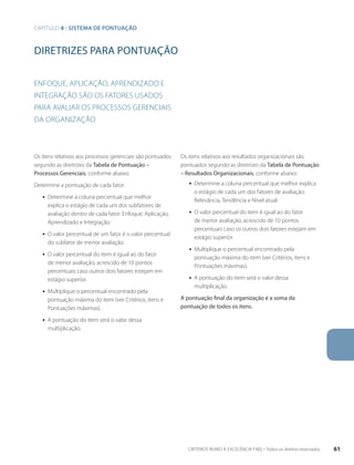 diretrizes para pontuação 
Enfoque, aplicação, aprendizado e 
integração são os fatores usados 
para avaliar os processos gerenciais 
da organização 
Os itens relativos aos processos gerenciais são pontuados 
segundo as diretrizes da Tabela de Pontuação – 
Processos Gerenciais, conforme abaixo: 
Determine a pontuação de cada fator: 
ƒƒ Determine a coluna percentual que melhor 
explica o estágio de cada um dos subfatores de 
avaliação dentro de cada fator: Enfoque, Aplicação, 
Aprendizado e Integração. 
ƒƒ O valor percentual de um fator é o valor percentual 
do subfator de menor avaliação. 
ƒƒ O valor percentual do item é igual ao do fator 
de menor avaliação, acrescido de 10 pontos 
percentuais caso outros dois fatores estejam em 
estágio superior. 
ƒƒ Multiplique o percentual encontrado pela 
pontuação máxima do item (ver Critérios, itens e 
Pontuações máximas). 
ƒƒ A pontuação do item será o valor dessa 
multiplicação. 
Os itens relativos aos resultados organizacionais são 
pontuados segundo as diretrizes da Tabela de Pontuação 
– Resultados Organizacionais, conforme abaixo: 
ƒƒ Determine a coluna percentual que melhor explica 
o estágio de cada um dos fatores de avaliação: 
Relevância, Tendência e Nível atual. 
ƒƒ O valor percentual do item é igual ao do fator 
de menor avaliação, acrescido de 10 pontos 
percentuais caso os outros dois fatores estejam em 
estágio superior. 
ƒƒ Multiplique o percentual encontrado pela 
pontuação máxima do item (ver Critérios, itens e 
Pontuações máximas). 
ƒƒ A pontuação do item será o valor dessa 
multiplicação. 
A pontuação final da organização é a soma da 
pontuação de todos os itens. 
capítulo 4 - SISTEMA DE PONTUAçãO 
CRITÉRIOS RUMO À EXCELÊNCIA FNQ – Todos os direitos reservados 61 
 