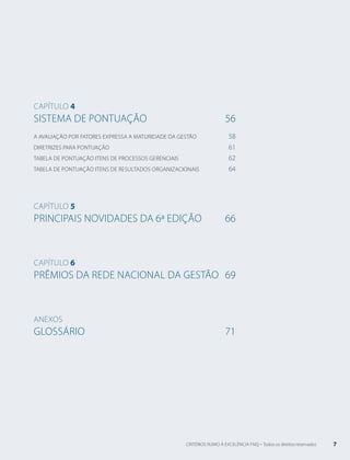 Capítulo 4 
SISTEMA DE PONTUAÇÃO 56 
A AVALIAção POR FATORES expressa a maturidade da gestão 58 
Diretrizes para pontuação 61 
Tabela de pontuação Itens de Processos Gerenciais 62 
Tabela de pontuação Itens de Resultados Organizacionais 64 
Capítulo 5 
PRINCIPAIS novidades DA 6ª edição 66 
Capítulo 6 
PRÊMIOs da rede NACIONAL DA gestão 69 
Anexos 
Glossário 71 
CRITÉRIOS RUMO À EXCELÊNCIA FNQ – Todos os direitos reservados 7 
 