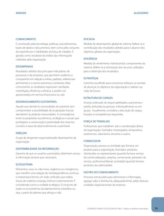 anexos GLOSÁRIO 
Conhecimento 
É constituído pela tecnologia, políticas, procedimentos, 
bases de dados e documentos, bem como pelo conjunto 
de experiências e habilidades da força de trabalho. É 
gerado como resultado da análise das informações 
coletadas pela organização. 
Desempenho 
Resultados obtidos dos principais indicadores de 
processos e de produtos, que permitem avaliá-los e 
compará-los em relação a metas, padrões, referenciais 
pertinentes e a outros processos e produtos. Mais 
comumente, os resultados expressam satisfação, 
insatisfação, eficiência e eficácia, e podem ser 
apresentados em termos financeiros ou não. 
Desenvolvimento sustentável 
Aquele que atende às necessidades do presente sem 
comprometer a possibilidade de as gerações futuras 
atenderem às próprias necessidades. A convergência 
entre os propósitos econômicos, ecológicos e sociais que 
privilegiam a conservação e perenidade dos mesmos 
constitui a base do desenvolvimento sustentável. 
Direção 
Grupo de dirigentes responsável pelo desempenho da 
organização. 
Disponibilidade da informação 
Garantia de que os usuários autorizados obtenham acesso 
à informação sempre que necessário. 
Ecossistema 
Elementos, vivos ou não-vivos, orgânicos ou inorgânicos, 
que mantêm uma relação de interdependência contínua 
e estável para formar um todo unificado que realiza 
trocas de matéria e energia, interna e externamente. É 
considerado como a unidade ecológica. O conjunto de 
todos os ecossistemas do planeta forma a biosfera, ou 
seja, a parte do planeta que abriga a vida. 
Eficácia 
Medida de desempenho global do sistema. Refere-se à 
contribuição dos resultados obtidos para o alcance dos 
objetivos globais da organização. 
Eficiência 
Medida do rendimento individual dos componentes do 
sistema. Refere-se à otimização dos recursos utilizados 
para a obtenção dos resultados. 
Estratégia 
Caminho escolhido para concentrar esforços no sentido 
de alcançar os objetivos da organização e realizar sua 
visão de futuro. 
Estrutura de cargos 
Arranjo ordenado de responsabilidades, autonomia e 
tarefas atribuídas às pessoas, individualmente ou em 
grupo. Usualmente, considera a descrição de cargos, 
funções e competências requeridas. 
Força de trabalho 
Profissionais que trabalham sob a coordenação direta 
da organização. Exemplos: empregados, temporários, 
autônomos, voluntários, terceiros e outros. 
Fornecedor 
Organização, pessoa ou entidade que fornece um 
produto para a organização. Exemplos: produtor, 
distribuidor ou representante (quando fornece serviço 
de comercialização), varejista, comerciante, prestador de 
serviço, profissional liberal, sociedade (quando fornece 
produtos da coletividade). 
Gestão do conhecimento 
Processo estruturado para administrar a informação, 
agregar valor e distribuí-la, adequadamente, pelas diversas 
unidades organizacionais da empresa. 
CRITÉRIOS RUMO À EXCELÊNCIA FNQ – Todos os direitos reservados 73 
 