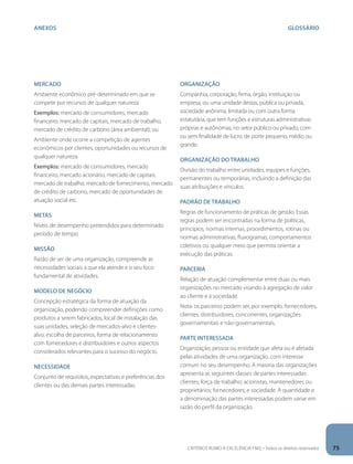 anexos GLOSÁRIO 
Mercado 
Ambiente econômico pré-determinado em que se 
compete por recursos de qualquer natureza. 
Exemplos: mercado de consumidores, mercado 
financeiro, mercado de capitais, mercado de trabalho, 
mercado de crédito de carbono (área ambiental); ou 
Ambiente onde ocorre a competição de agentes 
econômicos por clientes, oportunidades ou recursos de 
qualquer natureza. 
Exemplos: mercado de consumidores, mercado 
financeiro, mercado acionário, mercado de capitais, 
mercado de trabalho, mercado de fornecimento, mercado 
de crédito de carbono, mercado de oportunidades de 
atuação social etc. 
Metas 
Níveis de desempenho pretendidos para determinado 
período de tempo. 
Missão 
Razão de ser de uma organização, compreende as 
necessidades sociais a que ela atende e o seu foco 
fundamental de atividades. 
Modelo de negócio 
Concepção estratégica da forma de atuação da 
organização, podendo compreender definições como 
produtos a serem fabricados, local de instalação das 
suas unidades, seleção de mercados-alvo e clientes-alvo, 
escolha de parceiros, forma de relacionamento 
com fornecedores e distribuidores e outros aspectos 
considerados relevantes para o sucesso do negócio. 
Necessidade 
Conjunto de requisitos, expectativas e preferências dos 
clientes ou das demais partes interessadas. 
Organização 
Companhia, corporação, firma, órgão, instituição ou 
empresa, ou uma unidade destas, pública ou privada, 
sociedade anônima, limitada ou com outra forma 
estatutária, que tem funções e estruturas administrativas 
próprias e autônomas, no setor público ou privado, com 
ou sem finalidade de lucro, de porte pequeno, médio ou 
grande. 
Organização do trabalho 
Divisão do trabalho entre unidades, equipes e funções, 
permanentes ou temporárias, incluindo a definição das 
suas atribuições e vínculos. 
Padrão de trabalho 
Regras de funcionamento de práticas de gestão. Essas 
regras podem ser encontradas na forma de políticas, 
princípios, normas internas, procedimentos, rotinas ou 
normas administrativas, fluxogramas, comportamentos 
coletivos ou qualquer meio que permita orientar a 
execução das práticas. 
Parceria 
Relação de atuação complementar entre duas ou mais 
organizações no mercado visando à agregação de valor 
ao cliente e à sociedade. 
Nota: os parceiros podem ser, por exemplo, fornecedores, 
clientes, distribuidores, concorrentes, organizações 
governamentais e não-governamentais. 
Parte interessada 
Organização, pessoa ou entidade que afeta ou é afetada 
pelas atividades de uma organização, com interesse 
comum no seu desempenho. A maioria das organizações 
apresenta as seguintes classes de partes interessadas: 
clientes; força de trabalho; acionistas, mantenedores ou 
proprietários; fornecedores; e sociedade. A quantidade e 
a denominação das partes interessadas podem variar em 
razão do perfil da organização. 
CRITÉRIOS RUMO À EXCELÊNCIA FNQ – Todos os direitos reservados 75 
 