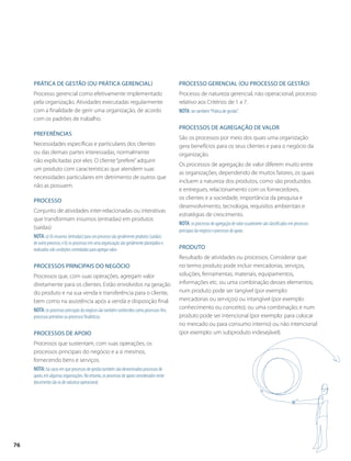 Prática de gestão (ou prática gerencial) 
Processo gerencial como efetivamente implementado 
pela organização. Atividades executadas regularmente 
com a finalidade de gerir uma organização, de acordo 
com os padrões de trabalho. 
Preferências 
Necessidades específicas e particulares dos clientes 
ou das demais partes interessadas, normalmente 
não explicitadas por eles. O cliente “prefere” adquirir 
um produto com características que atendem suas 
necessidades particulares em detrimento de outros que 
não as possuem. 
Processo 
Conjunto de atividades inter-relacionadas ou interativas 
que transformam insumos (entradas) em produtos 
(saídas) 
Nota: a) Os insumos (entradas) para um processo são geralmente produtos (saídas) 
de outro processo; e b) os processos em uma organização são geralmente planejados e 
realizados sob condições controladas para agregar valor. 
Processos principais do negócio 
Processos que, com suas operações, agregam valor 
diretamente para os clientes. Estão envolvidos na geração 
do produto e na sua venda e transferência para o cliente, 
bem como na assistência após a venda e disposição final. 
Nota: os processos principais do negócio são também conhecidos como processos-fim, 
processos primários ou processos finalísticos. 
Processos de apoio 
Processos que sustentam, com suas operações, os 
processos principais do negócio e a si mesmos, 
fornecendo bens e serviços. 
Nota: há casos em que processos de gestão também são denominados processos de 
apoio, em algumas organizações. No entanto, os processos de apoio considerados neste 
documento são os de natureza operacional. 
Processo gerencial (ou processo de gestão) 
Processo de natureza gerencial, não operacional; processo 
relativo aos Critérios de 1 a 7. 
Nota: ver também “Prática de gestão”. 
Processos de agregação de valor 
São os processos por meio dos quais uma organização 
gera benefícios para os seus clientes e para o negócio da 
organização. 
Os processos de agregação de valor diferem muito entre 
as organizações, dependendo de muitos fatores, os quais 
incluem a natureza dos produtos, como são produzidos 
e entregues, relacionamento com os fornecedores, 
os clientes e a sociedade, importância da pesquisa e 
desenvolvimento, tecnologia, requisitos ambientais e 
estratégias de crescimento. 
Nota: os processos de agregação de valor usualmente são classificados em processos 
principais do negócio e processos de apoio. 
Produto 
Resultado de atividades ou processos. Considerar que: 
no termo produto pode incluir mercadorias, serviços, 
soluções, ferrramentas, materiais, equipamentos, 
informações etc. ou uma combinação desses elementos; 
num produto pode ser tangível (por exemplo: 
mercadorias ou serviços) ou intangível (por exemplo: 
conhecimento ou conceito), ou uma combinação; e num 
produto pode ser intencional (por exemplo: para colocar 
no mercado ou para consumo interno) ou não intencional 
(por exemplo: um subproduto indesejável). 
76 
 