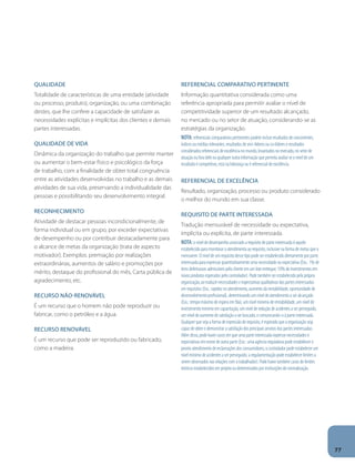 Qualidade 
Totalidade de características de uma entidade (atividade 
ou processo, produto), organização, ou uma combinação 
destes, que lhe confere a capacidade de satisfazer as 
necessidades explícitas e implícitas dos clientes e demais 
partes interessadas. 
Qualidade de vida 
Dinâmica da organização do trabalho que permite manter 
ou aumentar o bem-estar físico e psicológico da força 
de trabalho, com a finalidade de obter total congruência 
entre as atividades desenvolvidas no trabalho e as demais 
atividades de sua vida, preservando a individualidade das 
pessoas e possibilitando seu desenvolvimento integral. 
Reconhecimento 
Atividade de destacar pessoas incondicionalmente, de 
forma individual ou em grupo, por exceder expectativas 
de desempenho ou por contribuir destacadamente para 
o alcance de metas da organização (trata de aspecto 
motivador). Exemplos: premiação por realizações 
extraordinárias, aumentos de salário e promoções por 
mérito, destaque do profissional do mês, Carta pública de 
agradecimento, etc. 
Recurso não-renovável 
É um recurso que o homem não pode reproduzir ou 
fabricar, como o petróleo e a água. 
Recurso renovável 
É um recurso que pode ser reproduzido ou fabricado, 
como a madeira. 
Referencial comparativo pertinente 
Informação quantitativa considerada como uma 
referência apropriada para permitir avaliar o nível de 
competitividade superior de um resultado alcançado, 
no mercado ou no setor de atuação, considerando-se as 
estratégias da organização. 
Nota: referenciais comparativos pertinentes podem incluir resultados de concorrentes, 
índices ou médias relevantes, resultados de vice-líderes ou co-líderes e resultados 
considerados referenciais de excelência no mundo, levantados no mercado, no setor de 
atuação ou fora dele ou qualquer outra informação que permita avaliar se o nível de um 
resultado é competitivo, está na liderança ou é referencial de excelência. 
Referencial de excelência 
Resultado, organização, processo ou produto considerado 
o melhor do mundo em sua classe. 
Requisito de parte interessada 
Tradução mensurável de necessidade ou expectativa, 
implícita ou explícita, de parte interessada. 
Nota: o nível de desempenho associado a requisito de parte interessada é aquele 
estabelecido para monitorar o atendimento ao requisito, inclusive na forma de metas que o 
mensurem. O nível de um requisito desse tipo pode ser estabelecido diretamente por parte 
interessada para expressar quantitativamente uma necessidade ou expectativa (Exs.: 1% de 
itens defeituosos admissíveis pelo cliente em um lote entregue; 10% de investimentos em 
novos produtos esperados pelo controlador). Pode também ser estabelecido pela própria 
organização, ao traduzir necessidades e expectativas qualitativas das partes interessadas 
em requisitos (Exs.: rapidez no atendimento, aumento da rentabilidade, oportunidade de 
desenvolvimento profissional), determinando um nível de atendimento a ser alcançado 
(Exs.: tempo máximo de espera em fila), um nível mínimo de rentabilidade, um nível de 
investimento mínimo em capacitação, um nível de redução de acidentes a ser perseguido, 
um nível de aumento de satisfação a ser buscado, e comunicando-o à parte interessada. 
Qualquer que seja a forma de expressão do requisito, é esperado que a organização seja 
capaz de obter e demonstrar a satisfação dos principais anseios das partes interessadas. 
Além disso, pode haver casos em que uma parte interessada expresse necessidades e 
expectativas em nome de outra parte (Exs.: uma agência reguladora pode estabelecer o 
pronto atendimento de reclamações dos consumidores; o controlador pode estabelecer um 
nível mínimo de acidentes a ser perseguido; a regulamentação pode estabelecer limites a 
serem observados nas relações com o trabalhador). Pode haver também casos de limites 
teóricos estabelecidos em projeto ou determinados por instituições de normalização. 
77 
 