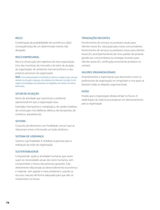 Risco 
Combinação da probabilidade de ocorrência e da(s) 
conseqüência(s) de um determinado evento não 
desejado. 
Risco empresarial 
Risco à consecução dos objetivos de uma organização, 
à luz das incertezas do mercado e do setor de atuação 
da organização, do ambiente macroeconômico e dos 
próprios processos da organização. 
Nota: o risco empresarial pode ser classificado em razão da sua origem ou tipo, como por 
exemplo, risco de saúde e segurança, risco ambiental, risco financeiro, risco legal, risco do 
negócio, risco tecnológico, risco operacional, risco regulatório, risco externo, risco interno, 
dentre outros. 
Setor de atuação 
Ramo de atividade que caracteriza o ambiente 
operacional em que a organização atua. 
Exemplos: farmacêutico, metalúrgico, de saúde, hoteleiro, 
da construção civil, telefonia, elétrico, de transportes, de 
comércio, atacadista etc. 
Sistema 
Conjunto de elementos com finalidade comum que se 
relacionam entre si formando um todo dinâmico. 
Sistema de liderança 
Sistema cuja finalidade é mobilizar as pessoas para a 
realização da visão da organização. 
Sustentabilidade 
Compreende ações e atividades humanas que visam 
suprir as necessidades atuais dos seres humanos, sem 
comprometer o futuro das próximas gerações. Está 
diretamente relacionada ao desenvolvimento econômico 
e material, sem agredir o meio ambiente e usando os 
recursos naturais de forma adequada para que eles se 
mantenham no futuro. 
Transações recentes 
Fornecimento de serviços ou produtos atuais para 
clientes novos (Ex.: educação para novos consumidores), 
fornecimento de serviços ou produtos novos para clientes 
atuais (Ex.:acompanhamento de novo padrão de produto 
gerado aos consumidores) ou entregas recentes para 
clientes atuais (Ex.: verificação amostral de produtos no 
campo). 
Valores organizacionais 
Entendimentos e expectativas que descrevem como os 
profissionais da organização se comportam e nos quais se 
baseiam todas as relações organizacionais. 
Visão 
Estado que a organização deseja atingir no futuro. A 
explicitação da visão busca propiciar um direcionamento 
para a organização. 
78 
 