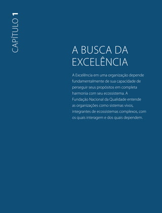 A busca Da 
excelência 
A Excelência em uma organização depende 
fundamentalmente de sua capacidade de 
perseguir seus propósitos em completa 
harmonia com seu ecossistema. A 
Fundação Nacional da Qualidade entende 
as organizações como sistemas vivos, 
integrantes de ecossistemas complexos, com 
os quais interagem e dos quais dependem. 
capítulo 1 
 