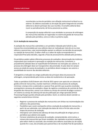 Critérios SciELO Brasil
12
reconhecidos na área do periódico com afiliação institucional no Brasil ou no
exterior. Os editores associados ou de seção são parte integrante do conselho
editorial ou devem participar das suas reuniões. O conselho editorial deve
reunir-se periodicamente, de forma presencial ou online.
A composição da equipe editorial e suas atividades no processo de arbitragem
dos manuscritos deverão ser registradas no sistema de gestão de manuscritos
adotado pelo periódico, como se indica na próxima seção.
5.2.4. Avaliação de manuscritos
A avaliação dos manuscritos submetidos a um periódico indexado pelo SciELO ou dos
manuscritos encomendados por seus editores deve ser realizada por meio de um ou mais
editores e pareceristas, cujas recomendações apoiam os editores nas decisões de aprovação
ou rejeição de manuscritos. O editor-chefe ou o editor de seção correspondente é o
responsável final pelas decisões, segundo o fluxo de processamento adotado pelo periódico.
Os periódicos podem adotar diferentes processos de avaliação e denominação das instâncias
responsáveis que conduzem à aprovação ou rejeição de manuscritos. Entretanto, o
procedimento adotado deve ser especificado formalmente nas instruções aos autores. O
processo de arbitragem deve ser transparente e documentado. O autor deve ter sempre
acesso ao estado de avanço da avaliação e os periódicos devem assegurar aos autores a
possibilidade de recorrer das decisões editoriais.
É obrigatória a indicação nos artigos publicados das principais datas do processo de
arbitragem, compreendendo pelo menos as datas de recebimento e de aprovação.
Todos os periódicos SciELO devem até o final de 2015 operar com apoio de um sistema de
gestão online de manuscritos, visando maximizar a eficiência do processo de avaliação,
minimizar o tempo entre a submissão e o parecer final, permitir que as partes envolvidas
acompanhem o processo de avaliação e dispor de registros e estatísticas de controle do fluxo
de gestão dos manuscritos, acesso a um sistema ou serviço de controle de plágio e acesso a
um sistema ou serviço de cobrança de taxa de publicação por artigo aprovado (Article
Processing Charge) quando utilizado pelo periódico. Assim, os sistemas devem atender as
seguintes características mínimas:
- Registrar o processo de avaliação dos manuscritos com ênfase nas recomendações dos
editores e dos pareceristas;
- Possibilitar que o autor acompanhe online a evolução da avaliação do manuscrito, a
partir da sua submissão, com indicação das datas de início e fim de cada uma das
etapas do processo de avaliação;
- Interoperar com sistemas de cobrança de taxas de publicação de artigos para os
periódicos que adotam esta opção;
- Fornecer estatísticas do processo de avaliação, compreendendo, entre outras, o
número dos manuscritos que foram recebidos, dos rejeitados na primeira avaliação
pelo editor-chefe ou associado, dos enviados para editores associados (ou de seção)
quando for o caso, dos enviados para pareceristas e do resultado final de aprovados e
 