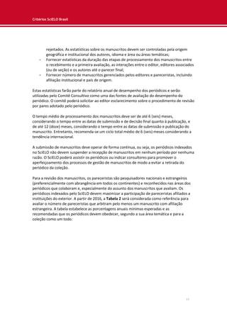 Critérios SciELO Brasil
13
rejeitados. As estatísticas sobre os manuscritos devem ser controladas pela origem
geográfica e institucional dos autores, idioma e área ou áreas temáticas;
- Fornecer estatísticas da duração das etapas de processamento dos manuscritos entre
o recebimento e a primeira avaliação, as interações entre o editor, editores associados
(ou de seção) e os autores até o parecer final;
- Fornecer número de manuscritos gerenciados pelos editores e pareceristas, incluindo
afiliação institucional e país de origem.
Estas estatísticas farão parte do relatório anual de desempenho dos periódicos e serão
utilizadas pelo Comitê Consultivo como uma das fontes de avaliação do desempenho do
periódico. O comitê poderá solicitar ao editor esclarecimento sobre o procedimento de revisão
por pares adotado pelo periódico.
O tempo médio de processamento dos manuscritos deve ser de até 6 (seis) meses,
considerando o tempo entre as datas de submissão e de decisão final quanto à publicação, e
de até 12 (doze) meses, considerando o tempo entre as datas de submissão e publicação do
manuscrito. Entretanto, recomenda-se um ciclo total médio de 6 (seis) meses considerando a
tendência internacional.
A submissão de manuscritos deve operar de forma contínua, ou seja, os periódicos indexados
no SciELO não devem suspender a recepção de manuscritos em nenhum período por nenhuma
razão. O SciELO poderá assistir os periódicos ou indicar consultores para promover o
aperfeiçoamento dos processos de gestão de manuscritos de modo a evitar a retirada do
periódico da coleção.
Para a revisão dos manuscritos, os pareceristas são pesquisadores nacionais e estrangeiros
(preferencialmente com abrangência em todos os continentes) e reconhecidos nas áreas dos
periódicos que colaboram e, especialmente do assunto dos manuscritos que avaliam. Os
periódicos indexados pelo SciELO devem maximizar a participação de pareceristas afiliados a
instituições do exterior. A partir de 2016, a Tabela 2 será considerada como referência para
avaliar o número de pareceristas que arbitram pelo menos um manuscrito com afiliação
estrangeira. A tabela estabelece as porcentagens anuais mínimas esperadas e as
recomendadas que os periódicos devem obedecer, segundo a sua área temática e para a
coleção como um todo.
 