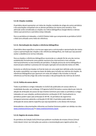 Critérios SciELO Brasil
18
5.2.10. Citações recebidas
O periódico deverá apresentar um índice de citações recebidas de artigos de outros periódicos
e de autocitações compatível com os demais periódicos da mesma área temática. Para
admissão serão consideradas as citações nos índices bibliográficos Google Metrics e demais
índices que porventura o periódico esteja indexado.
Para os periódicos já indexados, o SciELO Citation Index que compreende os periódicos SciELO
e WoS será utilizado como índice de referência.
5.2.11. Normalização das citações e referências bibliográficas
O periódico deve especificar a norma que segue para a estruturação e apresentação dos textos
e para a apresentação das citações e das referências bibliográficas, de modo que seja possível
avaliar a obediência às normas indicadas.
Para as citações e referências bibliográficas recomenda-se a adoção fiel de uma das normas
estabelecidas formalmente como padrão nacional e/ou internacional e mais utilizada
internacionalmente na área temática do periódico. A adoção precisa da norma bibliográfica é
essencial para viabilizar o processo de marcação e geração estruturada dos textos em XML.
Somente as referências listadas no final do texto em uma seção bem definida serão marcadas
de modo a possibilitar sua carga nas bases de dados para inclusão nas métricas de citações. As
referências bibliográficas que aparecem em notas de rodapé e não incluídas na lista de
referências ao final do artigo não serão marcadas e não participarão das métricas do SciELO.
5.2.12. Política de acesso aberto
Todos os periódicos e artigos indexados no SciELO são publicados em acesso aberto na
modalidade dourada, sem embargo. O Programa SciELO formaliza o acesso aberto por meio da
adoção de atribuições de acesso do tipo Creative Commons para todos os periódicos e artigos
indexados em suas coleções, preferencialmente a atribuição CC-BY. Eventualmente os
periódicos podem optar pela atribuição CC-BY-NC. Os periódicos de organismos
intergovernamentais adotarão a atribuição CC-BY-IGO. O periódico pode adotar uma
atribuição de acesso aberto específica que seja equivalente a uma destas três licenças.
Antecedentes e documentações referentes ao Creative Commons podem ser obtidas nos sites
www.creativecommons.org ou www.creativecommons.org.br.
5.2.13. Registro de ensaios clínicos
Os periódicos da Coleção SciELO Brasil que publicam resultados de ensaios clínicos (clinical
trials) devem incluir nas instruções aos autores a recomendação para registro prévio dos
 