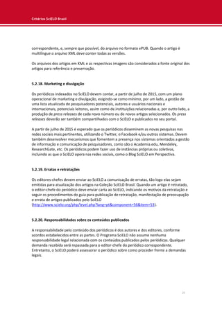 Critérios SciELO Brasil
20
correspondente, e, sempre que possível, do arquivo no formato ePUB. Quando o artigo é
multilíngue o arquivo XML deve conter todas as versões.
Os arquivos dos artigos em XML e as respectivas imagens são considerados a fonte original dos
artigos para referência e preservação.
5.2.18. Marketing e divulgação
Os periódicos indexados no SciELO devem contar, a partir de julho de 2015, com um plano
operacional de marketing e divulgação, exigindo-se como mínimo, por um lado, a gestão de
uma lista atualizada de pesquisadores potenciais, autores e usuários nacionais e
internacionais, potenciais leitores, assim como de instituições relacionadas e, por outro lado, a
produção de press releases de cada novo número ou de novos artigos selecionados. Os press
releases deverão ser também compartilhados com o SciELO e publicados no seu portal.
A partir de julho de 2015 é esperado que os periódicos disseminem as novas pesquisas nas
redes sociais mais pertinentes, utilizando o Twitter, o Facebook e/ou outros sistemas. Devem
também desenvolver mecanismos que fomentem a presença nos sistemas orientados a gestão
de informação e comunicação de pesquisadores, como são o Academia.edu, Mendeley,
ResearchGate, etc. Os periódicos podem fazer uso de instâncias próprias ou coletivas,
incluindo as que o SciELO opera nas redes sociais, como o Blog SciELO em Perspectiva.
5.2.19. Erratas e retratações
Os editores-chefes devem enviar ao SciELO a comunicação de erratas, tão logo elas sejam
emitidas para atualização dos artigos na Coleção SciELO Brasil. Quando um artigo é retratado,
o editor-chefe do periódico deve enviar carta ao SciELO, indicando os motivos da retratação e
seguir os procedimentos do guia para publicação de retratação, manifestação de preocupação
e errata de artigos publicados pelo SciELO
(http://www.scielo.org/php/level.php?lang=pt&component=56&item=53).
5.2.20. Responsabilidades sobre os conteúdos publicados
A responsabilidade pelo conteúdo dos periódicos é dos autores e dos editores, conforme
acordos estabelecidos entre as partes. O Programa SciELO não assume nenhuma
responsabilidade legal relacionada com os conteúdos publicados pelos periódicos. Qualquer
demanda recebida será repassada para o editor-chefe do periódico correspondente.
Entretanto, o SciELO poderá assessorar o periódico sobre como proceder frente a demandas
legais.
 