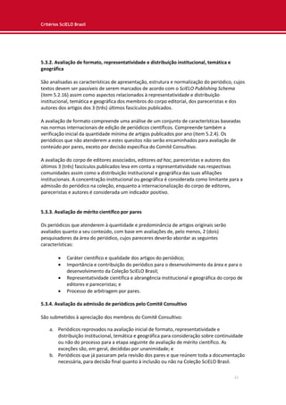 Critérios SciELO Brasil
22
5.3.2. Avaliação de formato, representatividade e distribuição institucional, temática e
geográfica
São analisadas as características de apresentação, estrutura e normalização do periódico, cujos
textos devem ser passíveis de serem marcados de acordo com o SciELO Publishing Schema
(item 5.2.16) assim como aspectos relacionados à representatividade e distribuição
institucional, temática e geográfica dos membros do corpo editorial, dos pareceristas e dos
autores dos artigos dos 3 (três) últimos fascículos publicados.
A avaliação de formato compreende uma análise de um conjunto de características baseadas
nas normas internacionais de edição de periódicos científicos. Compreende também a
verificação inicial da quantidade mínima de artigos publicados por ano (item 5.2.4). Os
periódicos que não atenderem a estes quesitos não serão encaminhados para avaliação de
conteúdo por pares, exceto por decisão específica do Comitê Consultivo.
A avaliação do corpo de editores associados, editores ad hoc, pareceristas e autores dos
últimos 3 (três) fascículos publicados leva em conta a representatividade nas respectivas
comunidades assim como a distribuição institucional e geográfica das suas afiliações
institucionais. A concentração institucional ou geográfica é considerada como limitante para a
admissão do periódico na coleção, enquanto a internacionalização do corpo de editores,
pareceristas e autores é considerada um indicador positivo.
5.3.3. Avaliação de mérito científico por pares
Os periódicos que atenderem à quantidade e predominância de artigos originais serão
avaliados quanto a seu conteúdo, com base em avaliações de, pelo menos, 2 (dois)
pesquisadores da área do periódico, cujos pareceres deverão abordar as seguintes
características:
 Caráter científico e qualidade dos artigos do periódico;
 Importância e contribuição do periódico para o desenvolvimento da área e para o
desenvolvimento da Coleção SciELO Brasil;
 Representatividade científica e abrangência institucional e geográfica do corpo de
editores e pareceristas; e
 Processo de arbitragem por pares.
5.3.4. Avaliação da admissão de periódicos pelo Comitê Consultivo
São submetidos à apreciação dos membros do Comitê Consultivo:
a. Periódicos reprovados na avaliação inicial de formato, representatividade e
distribuição institucional, temática e geográfica para consideração sobre continuidade
ou não do processo para a etapa seguinte de avaliação de mérito científico. As
exceções são, em geral, decididas por unanimidade; e
b. Periódicos que já passaram pela revisão dos pares e que reúnem toda a documentação
necessária, para decisão final quanto à inclusão ou não na Coleção SciELO Brasil.
 