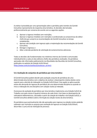 Critérios SciELO Brasil
23
A análise é precedida por uma apresentação sobre o periódico pelo membro do Comitê
Consultivo representante da respectiva área temática. As decisões são tomadas
preferencialmente por consenso de acordo com as seguintes opções:
a. Aprovar o ingresso imediato sem restrições;
b. Aprovar o ingresso imediato com restrições e condicionado ao compromisso do editor-
chefe de que cumprirá as recomendações do Comitê Consultivo no tempo
estabelecido;
c. Aprovar sob condição com ingresso após a implantação das recomendações do Comitê
Consultivo;
d. Denegar o ingresso; e
e. Adiar a decisão pendente de solicitação de esclarecimentos adicionais.
Todas as decisões são fundamentadas nos relatórios internos do Comitê e comunicadas
individualmente a cada um dos editores-chefes dos periódicos analisados. Os periódicos
aprovados são informados publicamente nos Resultados das Reuniões do Comitê Consultivo,
publicados no website da Coleção SciELO Brasil
(http://www.scielo.br/avaliacao/avaliacao_pt.htm).
5.4. Avaliação de conjuntos de periódicos por área temática
O Comitê Consultivo poderá decidir pela avaliação conjunta de periódicos de uma
determinada área temática com o objetivo de analisar o desempenho relativo destes como
suporte para a decisão de indexação na Coleção SciELO Brasil. Esta opção se aplica quando
existe alta demanda de ingresso de periódicos de uma determinada disciplina ou quando se
inicia a indexação de uma disciplina sem coleção núcleo já indexada.
O processo de avaliação de periódicos por área temática implementa uma Coleção SciELO de
Trabalho com pelo menos 4 (quatro) números de cada título. Com base no desempenho de
indicadores bibliométricos, calculados a partir da coleção de trabalho e da Coleção SciELO, o
Comitê Consultivo delibera sobre a formação da coleção núcleo da área temática.
Os periódicos que eventualmente não são aprovados para ingresso na coleção núcleo poderão
submeter sem restrição ou prejuízo para avaliação de ingresso na Coleção SciELO Brasil,
decorridos 1 (um) ano da realização do processo.
 