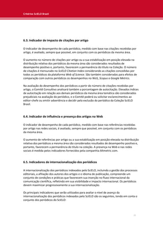 Critérios SciELO Brasil
25
6.3. Indicador de impacto de citações por artigo
O indicador de desempenho de cada periódico, medido com base nas citações recebidas por
artigo, é avaliado, sempre que possível, em conjunto com os periódicos da mesma área.
O aumento no número de citações por artigo ou a sua estabilização em posição elevada na
distribuição relativa dos periódicos da mesma área são considerados resultados de
desempenho positivo e, portanto, favorecem a permanência do título na Coleção. O número
de citações é mensurado no SciELO Citation Index considerando as citações concedidas por
todos os periódicos da plataforma Web of Science. São também consideradas para efeitos de
comparação com outros periódicos os desempenhos no WoS, Scopus e Google Metrics.
Na avaliação do desempenho dos periódicos a partir do número de citações recebidas por
artigo, o Comitê Consultivo analisará também a porcentagem de autocitação. Elevados índices
de autocitação em relação aos demais periódicos da mesma área temática são considerados
prejudiciais na avaliação do periódico, e o Comitê poderá ou solicitar esclarecimentos ao
editor-chefe ou emitir advertência e decidir pela exclusão do periódico da Coleção SciELO
Brasil.
6.4. Indicador de influência e presença dos artigos na Web
O indicador de desempenho de cada periódico, medido com base nas referências recebidas
por artigo nas redes sociais, é avaliado, sempre que possível, em conjunto com os periódicos
da mesma área.
O aumento de referências por artigo ou a sua estabilização em posição elevada na distribuição
relativa dos periódicos a mesma área são considerados resultados de desempenho positivo e,
portanto, favorecem a permanência do título na coleção. A presença na Web e nas redes
sociais é medida pelos indicadores fornecidos pela companhia Altmetric.com.
6.5. Indicadores de internacionalização dos periódicos
A internacionalização dos periódicos indexados pelo SciELO, incluindo a gestão dos processos
editoriais, a afiliação dos autores dos artigos e o idioma de publicação, compreende um
conjunto de condições e práticas que favorecem sua inserção no fluxo internacional da
comunicação científica, refletindo em sua visibilidade e impacto internacional. Os periódicos
devem maximizar progressivamente a sua internacionalização.
Os principais indicadores que serão utilizados para avaliar o nível de avanço da
internacionalização dos periódicos indexados pelo SciELO são os seguintes, tendo em conta o
conjunto dos periódicos do SciELO:
 