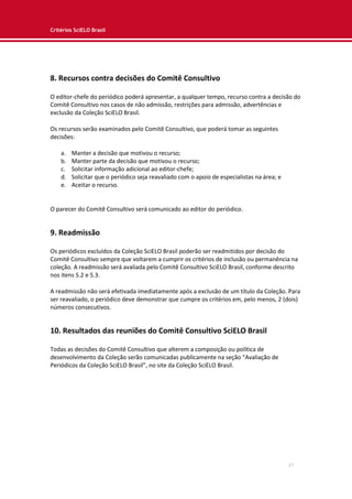 Critérios SciELO Brasil
27
8. Recursos contra decisões do Comitê Consultivo
O editor-chefe do periódico poderá apresentar, a qualquer tempo, recurso contra a decisão do
Comitê Consultivo nos casos de não admissão, restrições para admissão, advertências e
exclusão da Coleção SciELO Brasil.
Os recursos serão examinados pelo Comitê Consultivo, que poderá tomar as seguintes
decisões:
a. Manter a decisão que motivou o recurso;
b. Manter parte da decisão que motivou o recurso;
c. Solicitar informação adicional ao editor-chefe;
d. Solicitar que o periódico seja reavaliado com o apoio de especialistas na área; e
e. Aceitar o recurso.
O parecer do Comitê Consultivo será comunicado ao editor do periódico.
9. Readmissão
Os periódicos excluídos da Coleção SciELO Brasil poderão ser readmitidos por decisão do
Comitê Consultivo sempre que voltarem a cumprir os critérios de inclusão ou permanência na
coleção. A readmissão será avaliada pelo Comitê Consultivo SciELO Brasil, conforme descrito
nos itens 5.2 e 5.3.
A readmissão não será efetivada imediatamente após a exclusão de um título da Coleção. Para
ser reavaliado, o periódico deve demonstrar que cumpre os critérios em, pelo menos, 2 (dois)
números consecutivos.
10. Resultados das reuniões do Comitê Consultivo SciELO Brasil
Todas as decisões do Comitê Consultivo que alterem a composição ou política de
desenvolvimento da Coleção serão comunicadas publicamente na seção “Avaliação de
Periódicos da Coleção SciELO Brasil”, no site da Coleção SciELO Brasil.
 