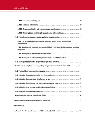 Critérios SciELO Brasil
3
5.2.18. Marketing e divulgação............................................................20
5.2.19. Erratas e retratações ...............................................................20
5.2.20. Responsabilidades sobre os conteúdos publicados ...............................20
5.2.21. Declaração da contribuição de autores e colaboradores.........................21
5.3. Procedimentos do processo de avaliação para admissão...............................21
5.3.1. Pré-avaliação de escopo, arbitragem por pares, tempo de existência e
pontualidade................................................................................21
5.3.2. Avaliação de formato, representatividade e distribuição institucional, temática e
geográfica...................................................................................22
5.3.3. Avaliação de mérito científico por pares ...........................................22
5.3.4. Avaliação da admissão de periódicos pelo Comitê Consultivo ....................22
5.4. Avaliação de conjuntos de periódicos por área temática ...............................23
6. Critérios de avaliação de desempenho para permanência na Coleção SciELO............. 24
6.1. Pontualidade no envio dos arquivos.....................................................24
6.2. Indicador de uso do periódico por downloads ..........................................24
6.3. Indicador de impacto de citações por artigo ............................................25
6.4. Indicador de influência e presença dos artigos na Web.................................25
6.5. Indicadores de internacionalização dos periódicos .....................................25
6.6. Relatório anual de desempenho .........................................................26
7. Parecer do processo de exclusão de títulos ................................................. 26
8. Recursos contra decisões do Comitê Consultivo ............................................ 27
9. Readmissão.................................................................................... 27
10. Resultados das reuniões do Comitê Consultivo SciELO Brasil ............................. 27
 