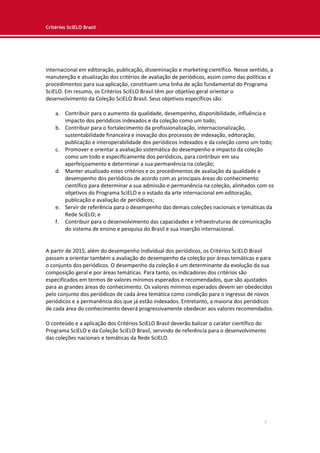 Critérios SciELO Brasil
5
internacional em editoração, publicação, disseminação e marketing científico. Nesse sentido, a
manutenção e atualização dos critérios de avaliação de periódicos, assim como das políticas e
procedimentos para sua aplicação, constituem uma linha de ação fundamental do Programa
SciELO. Em resumo, os Critérios SciELO Brasil têm por objetivo geral orientar o
desenvolvimento da Coleção SciELO Brasil. Seus objetivos específicos são:
a. Contribuir para o aumento da qualidade, desempenho, disponibilidade, influência e
impacto dos periódicos indexados e da coleção como um todo;
b. Contribuir para o fortalecimento da profissionalização, internacionalização,
sustentabilidade financeira e inovação dos processos de indexação, editoração,
publicação e interoperabilidade dos periódicos indexados e da coleção como um todo;
c. Promover e orientar a avaliação sistemática do desempenho e impacto da coleção
como um todo e especificamente dos periódicos, para contribuir em seu
aperfeiçoamento e determinar a sua permanência na coleção;
d. Manter atualizado estes critérios e os procedimentos de avaliação da qualidade e
desempenho dos periódicos de acordo com as principais áreas do conhecimento
científico para determinar a sua admissão e permanência na coleção, alinhados com os
objetivos do Programa SciELO e o estado da arte internacional em editoração,
publicação e avaliação de periódicos;
e. Servir de referência para o desempenho das demais coleções nacionais e temáticas da
Rede SciELO; e
f. Contribuir para o desenvolvimento das capacidades e infraestruturas de comunicação
do sistema de ensino e pesquisa do Brasil e sua inserção internacional.
A partir de 2015, além do desempenho individual dos periódicos, os Critérios SciELO Brasil
passam a orientar também a avaliação do desempenho da coleção por áreas temáticas e para
o conjunto dos periódicos. O desempenho da coleção é um determinante da evolução da sua
composição geral e por áreas temáticas. Para tanto, os indicadores dos critérios são
especificados em termos de valores mínimos esperados e recomendados, que são ajustados
para as grandes áreas do conhecimento. Os valores mínimos esperados devem ser obedecidos
pelo conjunto dos periódicos de cada área temática como condição para o ingresso de novos
periódicos e a permanência dos que já estão indexados. Entretanto, a maioria dos periódicos
de cada área do conhecimento deverá progressivamente obedecer aos valores recomendados.
O conteúdo e a aplicação dos Critérios SciELO Brasil deverão balizar o caráter científico do
Programa SciELO e da Coleção SciELO Brasil, servindo de referência para o desenvolvimento
das coleções nacionais e temáticas da Rede SciELO.
 