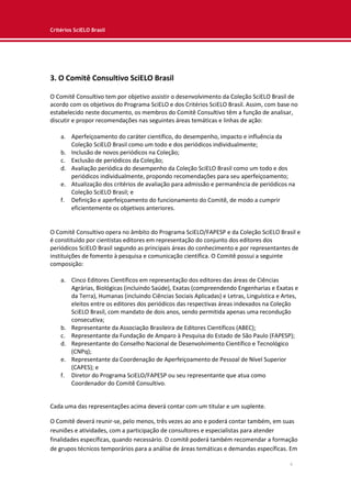 Critérios SciELO Brasil
6
3. O Comitê Consultivo SciELO Brasil
O Comitê Consultivo tem por objetivo assistir o desenvolvimento da Coleção SciELO Brasil de
acordo com os objetivos do Programa SciELO e dos Critérios SciELO Brasil. Assim, com base no
estabelecido neste documento, os membros do Comitê Consultivo têm a função de analisar,
discutir e propor recomendações nas seguintes áreas temáticas e linhas de ação:
a. Aperfeiçoamento do caráter científico, do desempenho, impacto e influência da
Coleção SciELO Brasil como um todo e dos periódicos individualmente;
b. Inclusão de novos periódicos na Coleção;
c. Exclusão de periódicos da Coleção;
d. Avaliação periódica do desempenho da Coleção SciELO Brasil como um todo e dos
periódicos individualmente, propondo recomendações para seu aperfeiçoamento;
e. Atualização dos critérios de avaliação para admissão e permanência de periódicos na
Coleção SciELO Brasil; e
f. Definição e aperfeiçoamento do funcionamento do Comitê, de modo a cumprir
eficientemente os objetivos anteriores.
O Comitê Consultivo opera no âmbito do Programa SciELO/FAPESP e da Coleção SciELO Brasil e
é constituído por cientistas editores em representação do conjunto dos editores dos
periódicos SciELO Brasil segundo as principais áreas do conhecimento e por representantes de
instituições de fomento à pesquisa e comunicação científica. O Comitê possui a seguinte
composição:
a. Cinco Editores Científicos em representação dos editores das áreas de Ciências
Agrárias, Biológicas (incluindo Saúde), Exatas (compreendendo Engenharias e Exatas e
da Terra), Humanas (incluindo Ciências Sociais Aplicadas) e Letras, Linguística e Artes,
eleitos entre os editores dos periódicos das respectivas áreas indexados na Coleção
SciELO Brasil, com mandato de dois anos, sendo permitida apenas uma recondução
consecutiva;
b. Representante da Associação Brasileira de Editores Científicos (ABEC);
c. Representante da Fundação de Amparo à Pesquisa do Estado de São Paulo (FAPESP);
d. Representante do Conselho Nacional de Desenvolvimento Científico e Tecnológico
(CNPq);
e. Representante da Coordenação de Aperfeiçoamento de Pessoal de Nível Superior
(CAPES); e
f. Diretor do Programa SciELO/FAPESP ou seu representante que atua como
Coordenador do Comitê Consultivo.
Cada uma das representações acima deverá contar com um titular e um suplente.
O Comitê deverá reunir-se, pelo menos, três vezes ao ano e poderá contar também, em suas
reuniões e atividades, com a participação de consultores e especialistas para atender
finalidades específicas, quando necessário. O comitê poderá também recomendar a formação
de grupos técnicos temporários para a análise de áreas temáticas e demandas específicas. Em
 