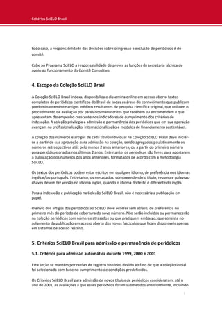 Critérios SciELO Brasil
7
todo caso, a responsabilidade das decisões sobre o ingresso e exclusão de periódicos é do
comitê.
Cabe ao Programa SciELO a responsabilidade de prover as funções de secretaria técnica de
apoio ao funcionamento do Comitê Consultivo.
4. Escopo da Coleção SciELO Brasil
A Coleção SciELO Brasil indexa, disponibiliza e dissemina online em acesso aberto textos
completos de periódicos científicos do Brasil de todas as áreas do conhecimento que publicam
predominantemente artigos inéditos resultantes de pesquisa científica original, que utilizam o
procedimento de avaliação por pares dos manuscritos que recebem ou encomendam e que
apresentam desempenho crescente nos indicadores de cumprimento dos critérios de
indexação. A coleção privilegia a admissão e permanência dos periódicos que em sua operação
avançam na profissionalização, internacionalização e modelos de financiamento sustentável.
A coleção dos números e artigos de cada título individual na Coleção SciELO Brasil deve iniciar-
se a partir de sua aprovação para admissão na coleção, sendo agregados paulatinamente os
números retrospectivos até, pelo menos 2 anos anteriores, ou a partir do primeiro número
para periódicos criados nos últimos 2 anos. Entretanto, os periódicos são livres para aportarem
a publicação dos números dos anos anteriores, formatados de acordo com a metodologia
SciELO.
Os textos dos periódicos podem estar escritos em qualquer idioma, de preferência nos idiomas
inglês e/ou português. Entretanto, os metadados, compreendendo o título, resumo e palavras-
chaves devem ter versão no idioma inglês, quando o idioma do texto é diferente do inglês.
Para a indexação e publicação na Coleção SciELO Brasil, não é necessária a publicação em
papel.
O envio dos artigos dos periódicos ao SciELO deve ocorrer sem atraso, de preferência no
primeiro mês do período de cobertura do novo número. Não serão incluídos ou permanecerão
na coleção periódicos com números atrasados ou que pratiquem embargo, que consiste no
adiamento da publicação em acesso aberto dos novos fascículos que ficam disponíveis apenas
em sistemas de acesso restrito.
5. Critérios SciELO Brasil para admissão e permanência de periódicos
5.1. Critérios para admissão automática durante 1999, 2000 e 2001
Esta seção se mantém por razões de registro histórico devido ao fato de que a coleção inicial
foi selecionada com base no cumprimento de condições predefinidas.
Os Critérios SciELO Brasil para admissão de novos títulos de periódicos consideraram, até o
ano de 2001, as avaliações a que esses periódicos foram submetidos anteriormente, incluindo
 