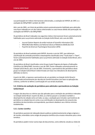 Critérios SciELO Brasil
8
sua participação em índices internacionais selecionados, a avaliação da FAPESP, de 1997, e a
avaliação do CNPq/FINEP, também de 1997.
Até o ano de 2001, um título de periódico estaria automaticamente habilitado para admissão,
caso fosse indexado em um dos índices selecionados ou caso tivesse obtido alta pontuação nas
avaliações da FAPESP e do CNPq/FINEP.
Os periódicos do Brasil indexados nos seguintes índices internacionais foram automaticamente
habilitados para sua primeira admissão na Coleção SciELO Brasil, até o ano de 2001:
- Journal Citation Reports do então Institute of Scientific Information (ISI)
- MEDLINE/Index Medicus da National Library of Medicine (NLM) dos EUA
- PsycInfo da American Psychological Association (APA)
Os periódicos do Brasil avaliados pela FAPESP, durante o ano de 1997, que obtiveram
classificação de conteúdo prioritário e desempenho classificado como “muito bom” e “bom”,
foram automaticamente habilitados para sua primeira admissão na Coleção SciELO Brasil, até o
ano de 2001.
Os periódicos do Brasil classificados como Grupo A pelo Programa de Apoio a Publicações
Científicas do CNPq/FINEP, durante o ano de 1997, foram indexados automaticamente na
Coleção SciELO Brasil, até o ano de 2001. Entretanto, a permanência dos periódicos deste
grupo na Coleção SciELO Brasil é determinada com base nos indicadores de desempenho
definidos no item 6.
A partir de 2001, o ingresso e permanência de um periódico na Coleção SciELO Brasil é
determinado exclusivamente por decisão do Comitê Consultivo com base na aplicação dos
critérios, conforme se define a continuação em sua versão atualizada.
5.2. Critérios de avaliação de periódicos para admissão e permanência na Coleção
SciELO Brasil
A seguir são descritos os critérios que são aplicados para a avaliação dos periódicos indexados
na Coleção SciELO Brasil. A partir de 2015, os critérios passam a considerar também o
desempenho da coleção como um todo, ou seja, a avaliação para inclusão e permanência de
periódicos na coleção leva em conta a sua contribuição no desempenho do conjunto dos
periódicos da área temática correspondente, que devem obedecer aos critérios mínimos
estabelecidos.
5.2.1. Caráter científico
Os periódicos passíveis de indexação devem publicar predominantemente artigos originais e
de revisão, entendidos como artigos de pesquisa científica e/ou ensaios relevantes para a área
temática.
Os periódicos podem incluir outros tipos de documentos, como editorial, estudo ou relato de
 
