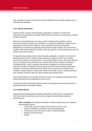 Critérios SciELO Brasil
9
caso, tradução e resenha crítica que não serão contabilizados como artigos originais para os
indicadores de avaliação.
5.2.2. Tipos de documentos
A partir de 2015, somente serão indexados, publicados e incluídos nas métricas de
desempenho dos periódicos da Coleção SciELO Brasil, documentos que apresentem conteúdo
científico relevante.
Editorial ou apresentação de um número, quando utilizados pelos periódicos, devem
apresentar conteúdo científico que justifiquem sua indexação, publicação e seguimento de
desempenho, devendo incluir dados de autoria, afiliação institucional, referências
bibliográficas e conteúdo que apresente potencial para receber citações. Da mesma forma
somente serão aceitas resenhas de caráter crítico que aportem novos conhecimentos além do
simples resumo de uma obra.
Os seguintes tipos de documentos serão indexados, publicados e incluídos nas métricas de
desempenho pelo SciELO: adendo, artigo de pesquisa, artigo de revisão, carta, coleção,
comentário de artigo, comunicação breve, comunicação rápida, discurso, discussão, editorial,
errata, introdução, norma, relato de caso, resenha crítica de livro, resposta, retratação e
retratação parcial e “outro” (quando o documento é indexado mas nenhum dos tipos
anteriores se aplica). Os seguintes tipos de documentos não serão indexados, publicados e
incluídos nas métricas de desempenho do SciELO: anúncio, calendário, chamadas, livros
recebidos, notícia, obituário, reimpressão, relatório de reunião, resumo, revisão de produto,
tese, tradução. O Anexo 1 descreve cada um destes tipos de documento.
Todos os documentos, sem exceção, devem ter autoria com a afiliação completa para serem
aceitos pelo SciELO como especificado no item 5.2.10.
O Comitê Consultivo SciELO Brasil poderá solicitar a opinião de pareceristas para verificar a
predominância de contribuições originais.
5.2.3. Gestão editorial
A gestão editorial adotada pelos periódicos indexados no SciELO deve ser devidamente
informada e deve compreender como mínimo a seguinte documentação atualizada
periodicamente:
- Sobre o periódico. Os periódicos indexados no SciELO são descritos com a seguinte
documentação mínima:
o Título, ISSN’s, data de criação, títulos anteriores se for o caso;
o Nome da entidade ou entidades responsáveis legalmente;
o Estatuto e/ou outro documento sobre a institucionalidade;
o Modelo de financiamento;
o Missão;
 