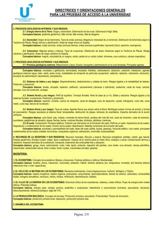 DIRECTRICES Y ORIENTACIONES GENERALES
PARA LAS PRUEBAS DE ACCESO A LA UNIVERSIDAD
Página: 2/9
2. PROCESOS GEOLÓGICOS INTERNOS Y SUS RIESGOS.
2.1. Energía interna de la Tierra. Origen y transmisión. Deformación de las rocas. Deformación frágil: fallas.
Conceptos básicos: gradiente geotérmico, falla normal, falla inversa, falla de desgarre.
2.2. Sismicidad. Origen de los terremotos. Tipos de ondas sísmicas. Magnitud e intensidad de un terremoto. Distribución de terremotos según la
Tectónica de Placas. Riesgo sísmico y planificación. Áreas de riesgo símico en España.
Conceptos básicos: ondas sísmicas, ondas sísmicas internas, ondas sísmicas superficiales, hipocentro (foco), epicentro, sismograma.
2.3. Vulcanismo. Magmas ácidos y básicos. Tipos de erupciones. Distribución de áreas volcánicas según la Tectónica de Placas. Riesgo
volcánico y planificación. Áreas de riesgo volcánico en España.
Conceptos básicos: magma, viscosidad de un magma, volcán, partes de un volcán (cráter, chimenea, cono volcánico, cámara magmática).
3. PROCESOS GEOLÓGICOS EXTERNOS Y SUS RIESGOS.
3.1. Procesos geológicos externos. Meteorización y tipos. Erosión, transporte y sedimentación en la zona templada. Principales agentes.
Conceptos básicos: crioclastia o gelifracción, termoclastia, bioclastia, hidrólisis, carbonatación, disolución, oxidación, hidratación, agentes
geológicos externos (agua, hielo, viento, seres vivos), modalidades de transporte de partículas (suspensión, saltación, reptación, rodamiento, disolución),
procesos de sedimentación (decantación, precipitación).
3.2. Sistemas de ladera y sus riesgos. Desprendimientos, deslizamientos y coladas de barro. Riesgos ligados a la inestabilidad de laderas.
Predicción y prevención.
Conceptos básicos: lavado, arroyada, reptación, solifluxión, carcavamiento (cárcavas o bad-lands), avalancha, caída de rocas, canchal,
drenajes, muro de contención, anclajes.
3.3. Sistema fluvial y sus riesgos. Perfil de equilibrio. Terrazas fluviales. Nivel de base de un río. Deltas y estuarios. Riesgos ligados a los
sistemas fluviales: inundaciones. Predicción y prevención.
Conceptos básicos: meandro, torrente, cuenca de recepción, canal de desagüe, cono de deyección, caudal, hidrograma, curso alto, curso
medio, curso bajo, llanura de inundación.
3.4. Sistema litoral y sus riesgos. Tipos de costas. Agentes físicos que actúan sobre el litoral. Morfología costera: formas de erosión y formas
de acumulación. Riesgos asociados al sistema litoral: tempestades, destrucción de playas, retroceso de acantilados. Impactos derivados de la acción
antrópica.
Conceptos básicos: zona litoral, olas, mareas, corrientes de deriva litoral, cambios del nivel del mar, costa de inmersión, costa de emersión,
acantilados, plataformas de abrasión, playas, flechas, barras, cordones litorales, tómbolos, albuferas, marismas.
3.5. El suelo. Composición. Procesos edáficos. Factores que intervienen en la formación del suelo. Perfil de un suelo. Importancia de los suelos.
Degradación y contaminación de los suelos. Erosión de los suelos: desertización. Medidas correctoras de la erosión del suelo.
Conceptos básicos: porosidad y permeabilidad del suelo, fases del suelo (sólida, líquida, gaseosa), horizonte edáfico, roca madre, principales
contaminantes de los suelos (metales, lluvia ácida, compuestos orgánicos, salinización), erosividad, erosionabilidad.
4. RECURSOS DE LA GEOSFERA Y SUS RESERVAS. Recursos minerales. Recurso y reserva. Recursos energéticos: petróleo, carbón, gas natural.
Energía geotérmica. Energía nuclear: origen, tipos y explotación. Impacto de la minería sobre el medio físico, biológico y social. Contaminación térmica y
radiactiva. Impactos derivados de la extracción, transporte, tratamiento del combustible fósil y utilización.
Conceptos básicos: ganga, mena, carbonización, turba, hulla, lignito, antracita, migración del petróleo, roca madre, roca almacén, trampa petrolífera,
radiactividad, radiactividad natural, fisión nuclear, fusión nuclear, manantiales termales, géiseres
BIOSFERA.
1. EL ECOSISTEMA. Concepto de ecosistema. Biotopo y biocenosis. Factores abióticos y bióticos. Biodiversidad.
Conceptos básicos: biosfera, bioma, interacción, comunidad, población, hábitat, factores abióticos (luz, temperatura, humedad, pH) factores bióticos
(relaciones intra- e inter- específicas).
2. EL CICLO DE LA MATERIA EN LOS ECOSISTEMAS. Elementos biolimitantes. Ciclos biogeoquímicos: Carbono, Nitrógeno y Fósforo.
Conceptos básicos: materia inorgánica, materia orgánica, productores, consumidores, descomponedores, dióxido de carbono, carbonatos, combustibles
fósiles, nitrógeno atmosférico, amoniaco, nitritos, nitratos, nitrificación, desnitrificación, fosfatos.
3. EL FLUJO DE LA ENERGÍA EN LOS ECOSISTEMAS. Estructura trófica de los ecosistemas: cadenas y redes tróficas. Flujos de energía entre niveles
tróficos. Pirámides tróficas.
Conceptos básicos: energía solar, energía química, autótrofos o productores, heterótrofos o consumidores (primarios, secundarios, terciarios),
descomponedores, eficiencia ecológica, regla del 10%.
4. LA PRODUCCIÓN BIOLÓGICA. Concepto de biomasa. Producción primaria y secundaria. Productividad. Tiempo de renovación.
Conceptos básicos: producción primaria bruta, respiración, producción primaria neta.
5. DINÁMICA DEL ECOSISTEMA.
 