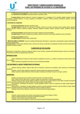 DIRECTRICES Y ORIENTACIONES GENERALES
PARA LAS PRUEBAS DE ACCESO A LA UNIVERSIDAD
Página: 3/9
5.1. Mecanismos de autorregulación. Límites de tolerancia y factores limitantes. Dinámica de poblaciones. Relaciones interespecíficas.
5.2. Sucesión de los ecosistemas. Sucesiones primarias y secundarias. Clímax.
Conceptos básicos: especies "estenoicas" y "eurioicas", estrategas de la “r” y estrategas de la “K”, mortalidad, natalidad, migración, densidad
de población, capacidad portadora o de carga, competencia, comensalismo, mutualismo, simbiosis, parasitismo, depredación, regresión, curvas de
crecimiento poblacional.
6. RECURSOS DE LA BIOSFERA.
6.1. Recursos alimentarios. Agricultura, ganadería y pesca.
Conceptos básicos: distribución de los recursos en el planeta, el hambre en el mundo, la revolución verde, principales cultivos, agricultura
intensiva, agricultura tradicional, agricultura ecológica, fertilizantes, plaguicidas, ganadería extensiva, ganadería intensiva, explotación pesquera,
acuicultura.
6.2. Recursos forestales. Aprovechamiento de los bosques. Gestión de los recursos forestales.
Conceptos básicos: importancia ecológica de los bosques, importancia económica de los bosques, explotación racional, reforestación.
6.3. Recursos energéticos. Biomasa.
Conceptos básicos: combustión directa, biocarburantes.
7. IMPACTOS SOBRE LA BIOSFERA. Causas de la pérdida de Biodiversidad: deforestación, contaminación, sobreexplotación pesquera. Medidas para
conservar la Biodiversidad.
Conceptos básicos: incendios, talas, ganadería abusiva, cambios de uso del suelo, contaminación por plaguicidas, herbicidas, educación medioambiental,
protección de espacios naturales.
EJERCICIOS DE APLICACIÓN.
Este temario se complementa con ejercicios de aplicación relativos a casos concretos o supuestos sobre diferentes aspectos en relación con los temas. A
modo indicativo se incluyen los siguientes tipos de ejercicios:
INTRODUCCIÓN.
-Valorar cualitativamente el impacto que puede ocasionar la explotación de recursos o, en general, las actuaciones humanas sobre el medio
físico o biológico.
-Analizar situaciones de explotación de recursos en el marco del desarrollo sostenible.
LOS SISTEMAS FLUIDOS TERRESTRES EXTERNOS.
-Interpretar esquemas, gráficas o tablas de datos sobre la composición y estructura de la atmósfera y sobre variaciones de contaminantes
atmosféricos.
-Interpretar, a partir de textos, diagramas o ilustraciones, diversas situaciones de contaminación atmosférica.
-Gráficas, esquemas y tablas de situaciones hídricas naturales o inducidas por actividades humanas en ríos, lagos y acuíferos.
GEOSFERA.
-Establecer las relaciones entre las corrientes convectivas del manto y la Tectónica de Placas.
-Situar y analizar zonas de riesgo sísmico y volcánico y explicar sus causas sobre un mapa de placas litosféricas.
-Determinar factores de riesgo e indicar medidas de predicción y prevención que se pueden adoptar en casos reales o supuestos de erupciones
volcánicas o terremotos, especialmente en España, utilizando los mapas de riesgos correspondientes.
-Reconocimiento o interpretación de estructuras y procesos geológicos externos a partir de la observación de mapas, bloques diagrama o
fotografías panorámicas.
-Reconocimiento o interpretación de riesgos geológicos asociados a procesos geodinámicos externos a partir del análisis de mapas, bloques
diagrama o fotografías panorámicas. Propuestas de medidas de predicción y métodos de protección.
-Interpretar a partir de textos, diagramas o ilustraciones, diversas situaciones de riesgos geológicos.
BIOSFERA.
-Interpretar y realizar esquemas de los distintos ciclos biogeoquímicos del Carbono, Nitrógeno y Fósforo.
-Analizar e interpretar parámetros de producción de diferentes ecosistemas.
-Interpretar y valorar distintos tipos de pirámides tróficas.
-Interpretar a partir de textos, diagramas o ilustraciones, diversas situaciones de impactos sobre la biosfera.
 