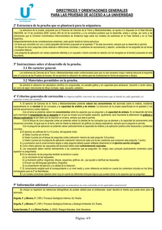 DIRECTRICES Y ORIENTACIONES GENERALES
PARA LAS PRUEBAS DE ACCESO A LA UNIVERSIDAD
Página: 4/9
2º Estructura de la prueba que se planteará para la asignatura.
La estructura de la prueba, propuesta por la Ponencia de Ciencias de la Tierra y Medioambientales, se ajusta a lo dispuesto en el Real Decreto
1892/2008, de 14 de noviembre (BOE número 283 de 24 de noviembre) y a la normativa posterior que la desarrolla, aclara o corrige, así como a las
indicaciones que la Comisión Coordinadora Interuniversitaria de Andalucía haga sobre los modelos de exámenes en la Fase General y en la Fase
Específica.
Independientemente de las consideraciones anteriores, cada opción tendrá la misma estructura:
- Un tema que coincidirá con uno o varios epígrafes del temario propuesto en el apartado 1º de este documento, siempre que su desarrollo lo permita.
- Un bloque de cinco preguntas cortas relativas a definiciones concretas y cuestiones de razonamiento y relación, contenidas en los epígrafes de los temas
y conceptos básicos.
- Una pregunta de aplicación con varias cuestiones referidas a un supuesto o hecho concreto en relación con los recogidos en el temario propuesto en este
documento.
3º Instrucciones sobre el desarrollo de la prueba.
3.1 De carácter general.
Los exámenes de Ciencias de la Tierra y Medioambientales están confeccionados para que no sea necesario ningún material adicional al requerido
para el conjunto de las Pruebas de Acceso. No se permitirá la utilización de colores para las ilustraciones en forma de esquemas o dibujos.
3.2 Materiales permitidos en la prueba.
Se admitirá la utilización de calculadora científica (no programable, sin pantalla gráfica y sin capacidad para almacenar, transmitir o recibir datos),
así como de algún instrumental de dibujo (compás, regla, escuadra, cartabón).
4º Criterios generales de corrección (es imprescindible concretar las valoraciones que se harán en cada apartado y/o
aspectos a tener en cuenta):
1. El ejercicio de Ciencias de la Tierra y Medioambientales pretende valorar los conocimientos del alumnado sobre la materia, incidiendo
especialmente en la claridad de los conceptos y la capacidad de análisis y de síntesis. La estructura de la prueba especificada en el apartado 2 nos
permite aproximarnos a estos objetivos:
-Con el tema se pretende valorar los conocimientos sobre los aspectos que se preguntan y la capacidad de síntesis. En el desarrollo del tema
será importante la presentación de un esquema en el que se recojan sus principales aspectos. Igualmente, será importante la elaboración de gráficos y
dibujos explicativos de las ideas que se exponen en el tema, siempre que éste lo permita.
-Con el bloque de cinco preguntas cortas se pretende valorar la claridad de los conceptos que se plantean y la capacidad de razonamiento ante
situaciones concretas. Al igual que en el tema, será de interés la realización de gráficos y/o dibujos explicativos, siempre que la pregunta lo permita.
-Con la pregunta de aplicación se pretende valorar particularmente la capacidad de análisis y de aplicación práctica ante situaciones o problemas
concretos.
2. El ejercicio se calificará de 0 a 10 puntos, del siguiente modo:
a) Hasta 3 puntos por el tema.
b) Hasta 4 puntos por el bloque de preguntas cortas (valoración máxima de cada pregunta: 0,8 puntos).
c) Hasta 3 puntos por la pregunta de aplicación (valoración máxima de cada una de las cuestiones que componen esta pregunta: 1 punto).
3. La puntuación que el vocal-corrector asigne a cada pregunta deberá quedar reflejada claramente en el ejercicio escrito corregido.
4. Como criterio general, las respuestas del alumnado deben estar suficientemente razonadas.
5. Las respuestas deben ceñirse estrictamente a las cuestiones que se pregunten. En ningún caso puntuará positivamente contenidos sobre
aspectos no preguntados.
6. En la valoración de las preguntas también se tendrá en cuenta:
a) La concreción en las respuestas.
b) La ilustración gráfica: diagramas, dibujos, esquemas, gráficos, etc., que ayuden a clarificar las respuestas.
c) El buen uso del lenguaje (gramática, ortografía).
d) La presentación del ejercicio y la calidad de la redacción.
7. El conocimiento exigible será el correspondiente a un nivel medio y como referencia se tendrá en cuenta los contenidos incluidos en los libros
homologados para el 2º de Bachillerato.
8. Los vocales correctores deberán tener muy en cuenta los diferentes enfoques lógicos que puedan darse a los aspectos que se preguntan.
5º Información adicional (aquella que por su naturaleza no está contenida en los apartados anteriores):
Se incluye un repertorio de referencias bibliográficas de posible utilidad para el profesorado, quien decidirá el interés que pueda tener para el
alumnado.
Anguita, F. y Moreno, F. (1991). Procesos Geológicos Internos. Ed. Rueda.
Anguita, F. y Moreno, F. (1991). Procesos Geológicos Externos y Geología Ambiental. Ed. Rueda.
Ayala-Carcedo, F. J. y Olcina Cantos, J. (2002). Riesgos Naturales. Ariel. Barcelona.
 