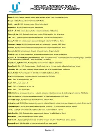DIRECTRICES Y ORIENTACIONES GENERALES
PARA LAS PRUEBAS DE ACCESO A LA UNIVERSIDAD
Página: 5/9
Bastida, F. (2005).- Geología. Una visión moderna de las Ciencias de la Tierra (2 vols.). Ediciones Trea, Guijón.
Benayas, J. (1992). Paisaje y educación ambiental. MOPT. Madrid.
Bustillo y López, C. (1996). Recursos minerales. Entorno Gráfico. Madrid.
Brundtland, G. H. (1992). Nuestro futuro común. Alianza. Madrid.
Caldwell, L. K. (1993). Ecología. Ciencia y Política medio ambiental. McGraw Hill, Barcelona.
Cendrero, A. et al. (1992). Geología Ambiental: casos prácticos. Ed. Interfacultativo. Univ. de Cantabria.
C.E.E. (1993). Legislación comunitaria relativa al Medio Ambiente. Oficina de Publicaciones de la C.E.E.
Conesa, F. (1993). Guía metodológica para la evaluación del impacto ambiental. Mundi-Prensa. Madrid.
Contreras, A. y Molero, M. (1993). Introducción al estudio de la contaminación y su control. UNED. Madrid.
Domenech, X. (1995). Química de la hidrosfera. Origen y destino de los contaminantes. Miraguano. Madrid.
Domenech, X. (1995). Química del suelo. El impacto de los contaminantes. Miraguano. Madrid.
Erikson, J. (1993). Un mundo en desequilibrio. La contaminación de nuestro planeta. McGraw Hill, Barcelona.
Esperanza, M., Fernández Martínez y López Alcántara, A (2004). Del papel a la montaña. Iniciación a las prácticas de cartografía geológica. Universidad
de León, Secretariado de Publicaciones y Medios Audiovisuales. León (España).
García Guinea, J. y Martínez Frías, A. (Eds.) (1994). Recursos minerales de España. CSIC. Madrid.
García Rosell, L. (Ed.) (1997). Recursos naturales y Medio Ambiente en el Sur Peninsular. Instituto de Estudios Almerienses. Almería.
Goodland, R. et al. (1997). Medio Ambiente y Desarrollo sostenible. Más allá del informe Brundtland. Trotta, Madrid.
Goudie, A. (2006). The Human Impact in the Natural Environment (6th ed.). Blackwell, Oxford.
Gray, M. (2004). Geodiversity. Valuing and conserving abiotic nature. Wiley, Chichester.
Hare, T. (1991). El efecto Invernadero. S.M.
Hare, T. (1991). La lluvia ácida. S.M.
Hare, T. (1991). La contaminación del mar. S.M.
Hare, T. (1991). La capa de ozono. S.M.
ITGE (1998). Manual de restauración de terrenos y evaluación de impactos ambientales en Minería. (2ª ed.) Serie Ingeniería Ambiental. ITGE, Madrid.
ITGE (1998). Evaluación y corrección de impactos ambientales (2ª ed.) Serie Ingeniería Ambiental. ITGE, Madrid.
Jaquenod de Zsögön, S. (1996). Iniciación al Derecho Ambiental. Dykinson. Madrid.
Jiménez Herrero, L. M. (1996). Desarrollo sostenible y economía ecológica. Integración medio ambiente-desarrollo y economía-ecología. Síntesis. Madrid.
Ludevid Anglada, M. (1997). El cambio global en el Medio Ambiente. Introducción a sus causas humanas. Marcombo, Barcelona.
Llebot, J. E. (1998). El cambio climático. Rubes Editorial, S.L. Colecc. Cuadernos del Medio Ambiente.
Martín-Chivelet, J. (1999). Cambios climáticos: una aproximación al sistema Tierra. Ed. Libertarias, Madrid.
Martín Molero, F. (1996). Educación Ambiental. Síntesis. Madrid.
Martín Vivaldi, J. A. (Coord.) (1994). Contaminación atmosférica. Consejería de Cultura y Medio Ambiente. Cetursa. Granada.
Meadows, D., et al. (1992). Más allá de los límites del crecimiento. El País. Aguilar. Madrid.
 