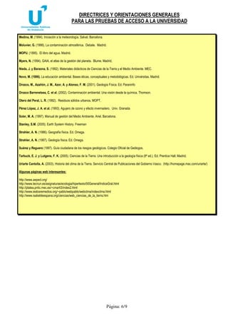 DIRECTRICES Y ORIENTACIONES GENERALES
PARA LAS PRUEBAS DE ACCESO A LA UNIVERSIDAD
Página: 6/9
Medina, M. (1994). Iniciación a la meteorología. Salvat. Barcelona.
Moluvier, G. (1996). La contaminación atmosférica. Debate. Madrid.
MOPU. (1995). El libro del agua. Madrid.
Myers, N. (1994). GAIA, el atlas de la gestión del planeta. Blume. Madrid,
Nieda, J. y Baraona, S. (1992). Materiales didácticos de Ciencias de la Tierra y el Medio Ambiente. MEC.
Novo, M. (1996). La educación ambiental. Bases éticas, conceptuales y metodológicas. Ed. Univérsitas. Madrid.
Orozco, M., Azañón, J. M., Azor, A. y Alonso, F. M. (2001). Geología Física. Ed. Paraninfo
Orozco Barrenetxea, C. et al. (2002). Contaminación ambiental. Una visión desde la química. Thomson.
Otero del Peral, L. R. (1992). Residuos sólidos urbanos. MOPT.
Pérez López, J. A. et al. (1993). Agujero de ozono y efecto invernadero. Univ. Granada
Soler, M. A. (1997). Manual de gestión del Medio Ambiente. Ariel. Barcelona.
Stanley, S.M. (2005). Earth System History. Freeman
Strahler, A. N. (1986). Geografía física. Ed. Omega.
Strahler, A. N. (1987). Geología física. Ed. Omega.
Suárez y Reguero (1997). Guía ciudadana de los riesgos geológicos. Colegio Oficial de Geólogos.
Tarbuck, E. J. y Lutgens, F. K. (2005). Ciencias de la Tierra. Una introducción a la geología física (8ª ed.). Ed. Prentice Hall, Madrid.
Uriarte Cantolla, A. (2003). Historia del clima de la Tierra. Servicio Central de Publicaciones del Gobierno Vasco. (http://homepage.mac.com/uriarte/)
Algunas páginas web interesantes:
http://www.aepect.org/
http://www.tecnun.es/asignaturas/ecologia/hipertexto/00General/IndiceGral.html
http://platea.pntic.mec.es/~cmarti3/index2.html
http://www.ieslosremedios.org/~pablo/webpablo/webctma/indexctma.html
http://www.isabeldeespana.org/ciencias/web_ciencias_de_la_tierra.htm
 