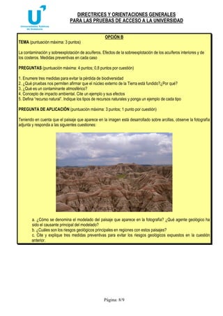 DIRECTRICES Y ORIENTACIONES GENERALES
PARA LAS PRUEBAS DE ACCESO A LA UNIVERSIDAD
Página: 8/9
OPCIÓN B
TEMA (puntuación máxima: 3 puntos)
La contaminación y sobreexplotación de acuíferos. Efectos de la sobreexplotación de los acuíferos interiores y de
los costeros. Medidas preventivas en cada caso
PREGUNTAS (puntuación máxima: 4 puntos; 0,8 puntos por cuestión)
1. Enumere tres medidas para evitar la pérdida de biodiversidad
2. ¿Qué pruebas nos permiten afirmar que el núcleo externo de la Tierra está fundido?¿Por qué?
3. ¿Qué es un contaminante atmosférico?
4. Concepto de impacto ambiental. Cite un ejemplo y sus efectos
5. Defina “recurso natural”. Indique los tipos de recursos naturales y ponga un ejemplo de cada tipo
PREGUNTA DE APLICACIÓN (puntuación máxima: 3 puntos; 1 punto por cuestión)
Teniendo en cuenta que el paisaje que aparece en la imagen está desarrollado sobre arcillas, observe la fotografía
adjunta y responda a las siguientes cuestiones:
a. ¿Cómo se denomina el modelado del paisaje que aparece en la fotografía? ¿Qué agente geológico ha
sido el causante principal del modelado?
b. ¿Cuáles son los riesgos geológicos principales en regiones con estos paisajes?
c. Cite y explique tres medidas preventivas para evitar los riesgos geológicos expuestos en la cuestión
anterior.
 
