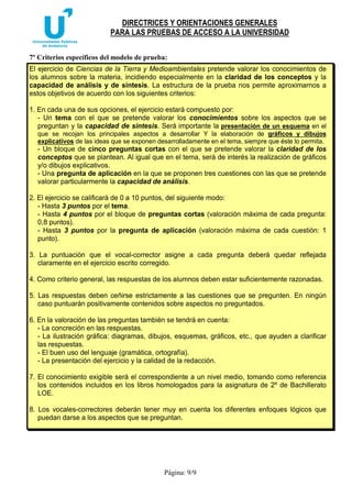 DIRECTRICES Y ORIENTACIONES GENERALES
PARA LAS PRUEBAS DE ACCESO A LA UNIVERSIDAD
Página: 9/9
7º Criterios específicos del modelo de prueba:
El ejercicio de Ciencias de la Tierra y Medioambientales pretende valorar los conocimientos de
los alumnos sobre la materia, incidiendo especialmente en la claridad de los conceptos y la
capacidad de análisis y de síntesis. La estructura de la prueba nos permite aproximarnos a
estos objetivos de acuerdo con los siguientes criterios:
1. En cada una de sus opciones, el ejercicio estará compuesto por:
- Un tema con el que se pretende valorar los conocimientos sobre los aspectos que se
preguntan y la capacidad de síntesis. Será importante la presentación de un esquema en el
que se recojan los principales aspectos a desarrollar Y la elaboración de gráficos y dibujos
explicativos de las ideas que se exponen desarrolladamente en el tema, siempre que éste lo permita.
- Un bloque de cinco preguntas cortas con el que se pretende valorar la claridad de los
conceptos que se plantean. Al igual que en el tema, será de interés la realización de gráficos
y/o dibujos explicativos.
- Una pregunta de aplicación en la que se proponen tres cuestiones con las que se pretende
valorar particularmente la capacidad de análisis.
2. El ejercicio se calificará de 0 a 10 puntos, del siguiente modo:
- Hasta 3 puntos por el tema.
- Hasta 4 puntos por el bloque de preguntas cortas (valoración máxima de cada pregunta:
0,8 puntos).
- Hasta 3 puntos por la pregunta de aplicación (valoración máxima de cada cuestión: 1
punto).
3. La puntuación que el vocal-corrector asigne a cada pregunta deberá quedar reflejada
claramente en el ejercicio escrito corregido.
4. Como criterio general, las respuestas de los alumnos deben estar suficientemente razonadas.
5. Las respuestas deben ceñirse estrictamente a las cuestiones que se pregunten. En ningún
caso puntuarán positivamente contenidos sobre aspectos no preguntados.
6. En la valoración de las preguntas también se tendrá en cuenta:
- La concreción en las respuestas.
- La ilustración gráfica: diagramas, dibujos, esquemas, gráficos, etc., que ayuden a clarificar
las respuestas.
- El buen uso del lenguaje (gramática, ortografía).
- La presentación del ejercicio y la calidad de la redacción.
7. El conocimiento exigible será el correspondiente a un nivel medio, tomando como referencia
los contenidos incluidos en los libros homologados para la asignatura de 2º de Bachillerato
LOE.
8. Los vocales-correctores deberán tener muy en cuenta los diferentes enfoques lógicos que
puedan darse a los aspectos que se preguntan.
 