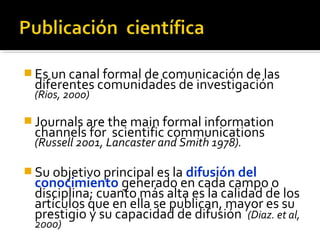 Es un canal formal de comunicación de las
diferentes comunidades de investigación
(Rios, 2000)
 Journals are the main f...