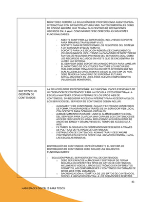 MONITOREO REMOTO: LA SOLUCIÓN DEBE PROPORCIONAR AGENTES PARA
INTERACTUAR CON INFRAESTRUCTURAS NMS, TANTO COMERCIALES COMO
DE CÓDIGO ABIERTO, QUE TENGAN SUS CENTROS DE OPERACIONES
UBICADOS EN LA WAN. COMO MÍNIMO DEBE OFRECER LAS SIGUIENTES
FUNCIONALIDADES:
-

-

-

SOFTWARE DE
GESTIÓN DE
CONTENIDOS

AGENTE SNMP PARA LA SUPERVISIÓN, INCLUYENDO SOPORTE
PARA TRAMPAS (TRAPS) SNMP V1/V2.
SOPORTE PARA REDIRECCIONAR LOS REGISTROS DEL SISTEMA
A UN SERVIDOR SYSLOG REMOTO.
SOPORTE PARA LA EJECUCIÓN REMOTA DE COMPLEMENTOS
(PLUGINS) NAGIOS, INCLUYENDO LA CAPACIDAD DE MONITOREAR
TANTO LOS RECURSOS PRIVADOS DEL SERVIDOR LOCAL COMO
LOS RECURSOS ALOJADOS EN HOSTS QUE SE ENCUENTRAN EN
LA RED LAN INTERNA.
EL SERVIDOR DEBE SOPORTAR UN MODO PROXY PARA MANEJAR
EL MONITOREO DE SOLICITUDES TANTO DE LOS RECURSOS
PÚBLICOS COMO PRIVADOS EN LOS HOSTS INTERNOS QUE NO
SON ACCESIBLES DIRECTAMENTE DESDE EL SISTEMA DE NMS.
DEBE TENER LA CAPACIDAD DE SOPORTAR FUTURAS
ACTUALIZACIONES EN LÍNEA PARA NUEVOS COMPLEMENTOS
(PLUGINS) DE MONITOREO.

LA SOLUCIÓN DEBE PROPORCIONAR LAS FUNCIONALIDADES ESENCIALES DE
UN "SERVIDOR DE CONTENIDOS" PARA LA ESCUELA. ESTO PERMITIRÁ A LA
ESCUELA MANTENER COPIAS INTERNAS DE LOS SITIOS WEB DE
CONTENIDOS, SIN REQUERIR ACCESO A INTERNET PARA ACCEDER A ELLOS.
LOS SERVICIOS DEL SERVIDOR DE CONTENIDOS DEBEN INCLUIR:
-

-

ALOJAMIENTO DE CONTENIDOS: ALOJAR Y ENTREGAR CONTENIDOS
DE FORMA TRANSPARENTE A TRAVÉS DE UN SERVIDOR WEB LOCAL
CON SOPORTE PARA DOMINIOS VIRTUALES.
ALMACENAMIENTO EN CACHÉ: USAR EL ALMACENAMIENTO LOCAL
DEL SERVIDOR PARA GUARDAR UNA COPIA DE LOS CONTENIDOS DE
ACCESO FRECUENTE EN LÍNEA, REDUCIENDO LOS REQUISITOS DE
ANCHO DE BANDA Y DISMINUYENDO EL TIEMPO DE ACCESO A LA
WEB.
FILTRADO: BLOQUEAR LOS CONTENIDOS NO DESEADOS A TRAVÉS
DE POLÍTICAS DE FILTRADO DE CONTENIDOS.
DISTRIBUCIÓN DE CONTENIDOS: ADMINISTRAR Y DESCARGAR
CONTENIDOS EDUCATIVOS DESDE UNA UBICACIÓN CENTRAL HACIA
LAS ESCUELAS REMOTAS.

DISTRIBUCIÓN DE CONTENIDOS: ESPECÍFICAMENTE EL SISTEMA DE
DISTRIBUCIÓN DE CONTENIDOS DEBE INCLUIR LAS SIGUIENTES
FUNCIONALIDADES:
-

SOLUCIÓN PARA EL SERVIDOR CENTRAL DE CONTENIDOS:
o DEBE SER CAPAZ DE ALMACENAR Y DISTRIBUIR DE FORMA
SEGURA LOS DIFERENTES TIPOS DE DATOS DE CONTENIDOS,
INCLUYENDO VIDEOS, LIBROS ELECTRÓNICOS EN DIFERENTES
FORMATOS, ASÍ COMO IMÁGENES Y CONTENIDO EN FORMATO DE
SITIOS WEB HTML ESTÁTICOS.
o SINCRONIZACIÓN AUTOMÁTICA DE LOS DATOS DE CONTENIDOS,
DESDE LA UBICACIÓN CENTRAL A LOS SERVIDORES REMOTOS

43
HABILIDADES DIGITALES PARA TODOS

 